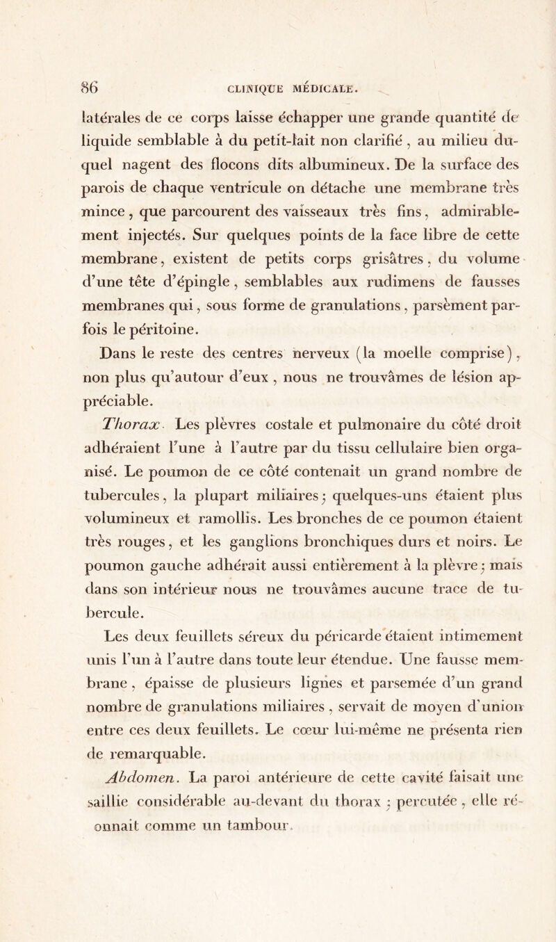 latérales cle ce corps laisse échapper une grande quantité de liquide semblable à du petit-lait non clarifié , au milieu du- quel nagent des flocons dits albumineux. De la surface des parois de chaque ventricule on détache une membrane très mince , que parcourent des vaisseaux très fins, admirable- ment injectés. Sur quelques points de la face libre de cette membrane, existent de petits corps grisâtres, du volume d’une tête d’épingle, semblables aux rudimens de fausses membranes qui, sous forme de granulations, parsèment par- fois le péritoine. Dans le reste des centres nerveux (la moelle comprise) non plus qu’autour d’eux , nous ne trouvâmes de lésion ap- préciable. Thorax Les plèvres costale et pulmonaire du côté droit adhéraient l’une à l’autre par du tissu cellulaire bien orga- nisé. Le poumon de ce côté contenait un grand nombre de tubercules, la plupart miliaires ) quelques-uns étaient plus volumineux et ramollis. Les bronches de ce poumon étaient très rouges, et les ganglions bronchiques durs et noirs. Le poumon gauche adhérait aussi entièrement à la plèvre 3 mais dans son intérieur nous ne trouvâmes aucune trace de tu- bercule. Les deux feuillets séreux du péricarde étaient intimement unis l’un à l’autre dans toute leur étendue. Une fausse mem- brane , épaisse de plusieurs lignes et parsemée d’un grand nombre de granulations miliaires , servait de moyen d’union entre ces deux feuillets. Le cœur lui-même ne présenta rien de remarquable. Abdomen. La paroi antérieure de cette cavité faisait une saillie considérable au-devant du thorax : percutée, elle ré- onnait comme un tambour
