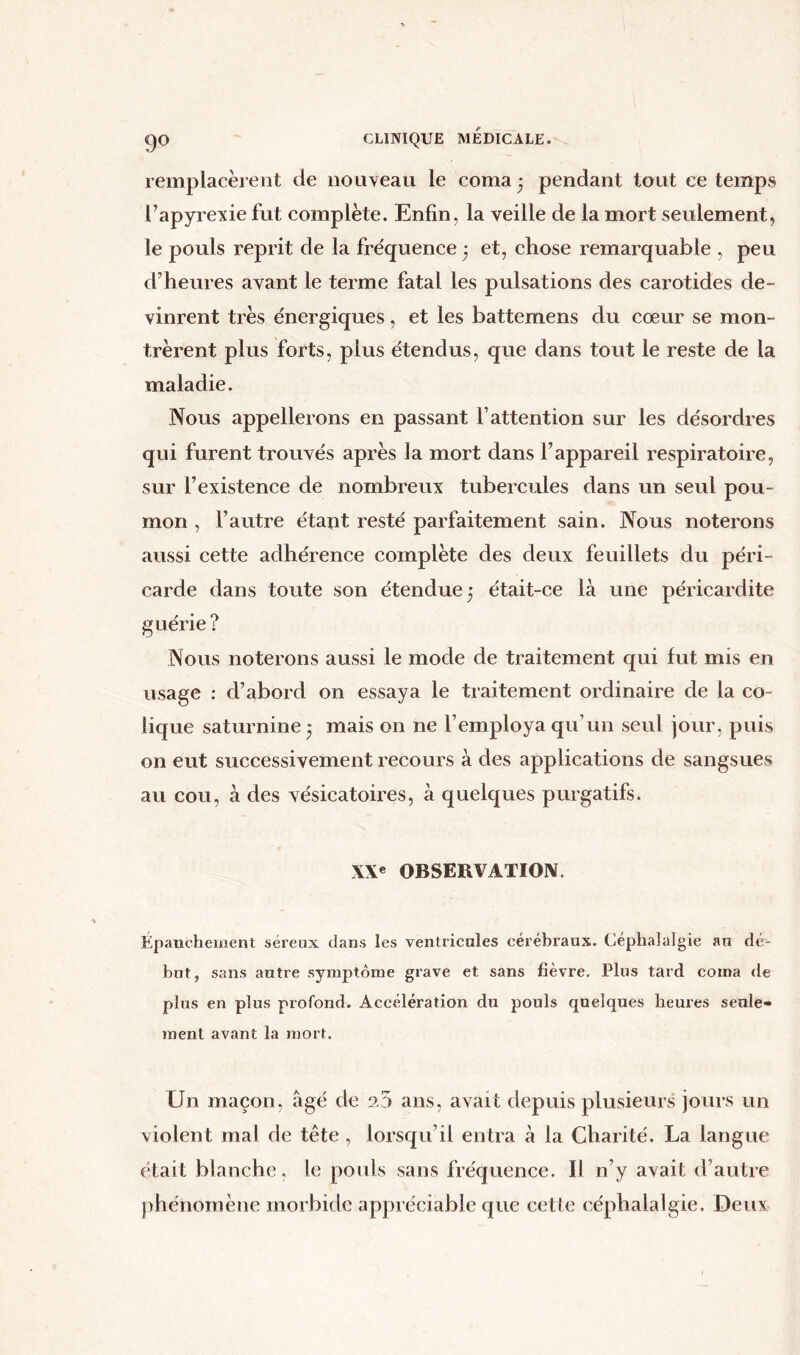 remplacèrent de nouveau le coma • pendant tout ce temps l’apyrexie fut complète. Enfin, la veille de la mort seulement, le pouls reprit de la fréquence 3 et, chose remarquable , peu d’heures avant le terme fatal les pulsations des carotides de- vinrent très énergiques, et les battemens du cœur se mon- trèrent plus forts, plus étendus, que dans tout le reste de la maladie. Nous appellerons en passant l’attention sur les désordres qui furent trouvés après la mort dans l’appareil respiratoire, sur l’existence de nombreux tubercules dans un seul pou- mon , l’autre étaot resté parfaitement sain. Nous noterons aussi cette adhérence complète des deux feuillets du péri- carde dans toute son étendue 5 était-ce là une péricardite guérie ? Nous noterons aussi le mode de traitement qui fut mis en usage : cl’abord on essaya le traitement ordinaire de la co- lique saturnine 3 mais on ne l’employa qu’un seul jour, puis 011 eut successivement recours à des applications de sangsues au cou, à des vésicatoires, à quelques purgatifs. XXe OBSERVATION. Épanchement séreux dans les ventricules cérébraux. Céphalalgie an dé- but, sans autre symptôme grave et sans fièvre. Plus tard coma de plus en plus profond. Accélération du pouls quelques heures seule- ment avant la mort. Un maçon, âgé de 2.5 ans, avait depuis plusieurs jours un violent mal de tête , lorsqu’il entra à la Charité. La langue était blanche, le pouls sans fréquence. Il n’y avait d’autre phénomène morbide appréciable que cette céphalalgie. Deux