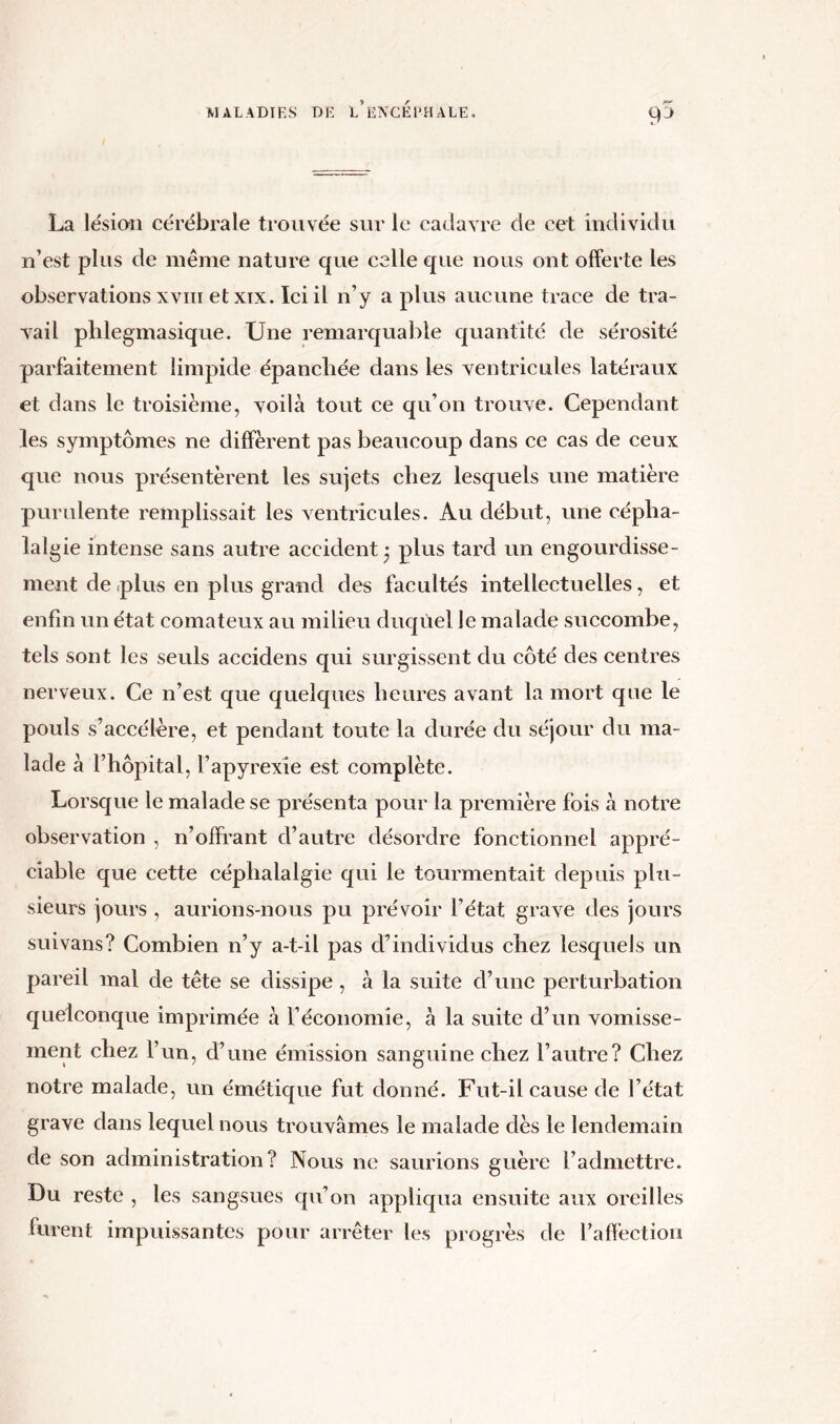 SP La lésion cérébrale trouvée sur le cadavre de cet individu n’est plus de même nature que celle que nous ont offerte les observations xvm etxix. Ici il n’y a plus aucune trace de tra- vail phlegmasique. Une remarquable quantité de sérosité parfaitement limpide épanchée dans les ventricules latéraux et dans le troisième, voilà tout ce qu’on trouve. Cependant les symptômes ne diffèrent pas beaucoup dans ce cas de ceux que nous présentèrent les sujets chez lesquels une matière purulente remplissait les ventricules. Au début, une cépha- lal gie intense sans autre accident j plus tard un engourdisse- ment de plus en plus grand des facultés intellectuelles, et enfin un état comateux au milieu duquel le malade succombe, tels sont les seuls accidens qui surgissent du côté des centres nerveux. Ce n’est que quelques heures avant la mort que le pouls s’accélère, et pendant toute la durée du séjour du ma- lade à l’hôpital, l’apyrexie est complète. Lorsque le malade se présenta pour la première fois à notre observation , n’offrant d’autre désordre fonctionnel appré- ciable que cette céphalalgie qui le tourmentait depuis plu- sieurs jours , aurions-nous pu prévoir l’état grave des jours suivans? Combien n’y a-t-il pas d’individus chez lesquels un pareil mal de tête se dissipe, à la suite d’une perturbation quelconque imprimée à l’économie, à la suite d’un vomisse- ment chez l’un, d’une émission sanguine chez l’autre? Chez notre malade, un émétique fut donné. Fut-il cause de l’état grave dans lequel nous trouvâmes le malade dès le lendemain de son administration? Nous ne saurions guère l’admettre. Du reste , les sangsues qu’on appliqua ensuite aux oreilles furent impuissantes pour arrêter les progrès de l'affection