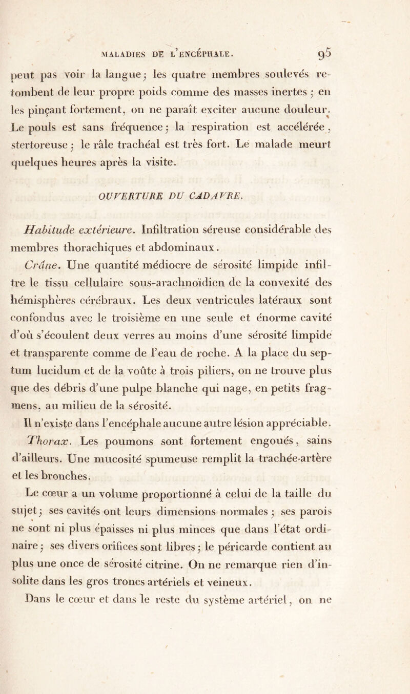 peut pas voir la langue 3 les quatre membres soulevés re- tombent de leur propre poids comme des masses inertes ; en les pinçant fortement, on 11e paraît exciter aucune douleur. Le pouls est sans fréquence 3 la respiration est accélérée , stertoreuse 3 le râle trachéal est très fort. Le malade meurt quelques heures après la visite. OUVERTURE DU CADAVRE. Habitude extérieure. Infiltration séreuse considérable des membres thorachiques et abdominaux. Crâne. Une quantité médiocre de sérosité limpide infil- tre le tissu cellulaire sous-arachnoïdien de la convexité des hémisphères cérébraux. Les deux ventricules latéraux sont confondus avec le troisième en une seule et énorme cavité d’où s’écoulent deux verres au moins d’une sérosité limpide et transparente comme de l’eau de roche. A la place du sep- tum lucidum et de la voûte à trois piliers, on ne trouve plus que des débris d’une pulpe blanche qui nage, en petits frag- mens, au milieu de la sérosité. Il n’existe dans l’encéphale aucune autre lésion appréciable. 'Thorax. Les poumons sont fortement engoués, sains d’ailleurs. Une mucosité spumeuse remplit la trachée-artère et les bronches. Le cœur a un volume proportionné à celui de la taille du sujet 3 ses cavités ont leurs dimensions normales 3 ses parois ne sont ni plus épaisses ni plus minces que dans l’état ordi- naire 3 ses divers orifices sont libres 3 le péricarde contient au plus une once de sérosité citrine. On ne remarque rien d’in- solite dans les gros troncs artériels et veineux. Dans le cœur et dans le reste du système artériel, on ne