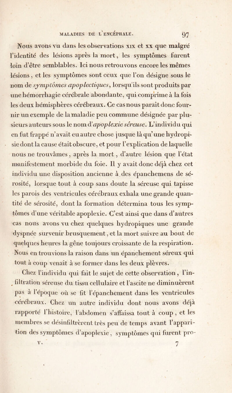 Nous avons vu dans les observations xix et xx que malgré l’identité des lésions après la mort, les symptômes furent loin d’ètre semblables. Ici nous retrouvons encore les mêmes lésions , et les symptômes sont ceux que l’on désigne sous le nom de symptômes apoplectiques, lorsqu’ils sont produits par une hémorrhagie cérébrale abondante, qui comprime à la fois les deux hémisphères cérébraux. Ce cas nous paraît donc four- nir un exemple de la maladie peu commune désignée par plu- sieurs auteurs sous le nom d'apoplexie séreuse. L’individu qui en fut frappé n’avait eu autre chose jusque là qu’une hydropi- sie dont la cause était obscure, et pour l’explication de laquelle nous ne trouvâmes, après la mort , d’autre lésion que l’état manifestement morbide du foie. Il y avait donc déjà chez cet individu une disposition ancienne à. des épanchemens de sé- rosité, lorsque tout à coup sans doute la séreuse qui tapisse les parois des ventricules cérébraux exhala une grande quan- tité de sérosité, dont la formation détermina tous les symp- tômes d’une véritable apoplexie. C’est ainsi que dans d’autres cas nous avons vu chez quelques hydropiques une grande dyspnée survenir brusquement, et la mort suivre au bout de quelques heures la gêne toujours croissante de la respiration. Nous en trouvions la raison dans un épanchement séreux qui tout à coup venait à se former dans les deux plèvres. Chez l’individu qui fait le sujet de cette observation, l’in- , filtration séreuse du tissu cellulaire et l’ascite ne diminuèrent pas à l’époque où se fit l’épanchement dans les ventricules cérébraux. Chez un autre individu dont nous avons déjà rapporté 1 histoire, l’abdomen s’affaissa tout à coup, et les membres se désinfiltrèrent très peu de temps avant l’appari- tion des symptômes d’apoplexie, symptômes qui furent pro- 7 v.