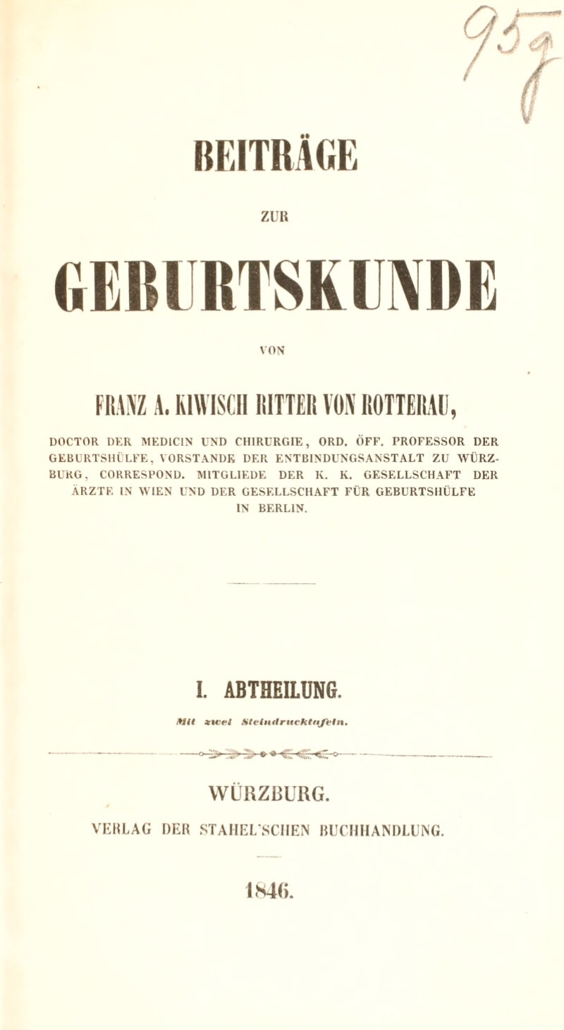 BEITRÄGE ZUR GEMIRTSKUNDE VON FRANZ A. K1WISCH RITTER VON ROTTERAU, DOCTOR DER MED1C1N UND CHIRURGIE, ORD. OFF. PROFESSOR DER GEBURTSHILFE, VORSTANDE DER ENTBINDUNGSANSTALT ZU WÜRZ¬ BURG, CORRESPOND. M1TGLIEDE DER K. K. GESELLSCHAFT DER ÄRZTE IN WIEN UND DER GESELLSCHAFT FÜR GEBURTSHÜLFE IN BERLIN. I. ABTHEILUNG. Mt xiueS SteindruckttiJ'eln. --» !>'.:>:> » K« °—--- WÜRZBURG. VERLAG DER STAHEL SCIIEN BUCHHANDLUNG. 1846