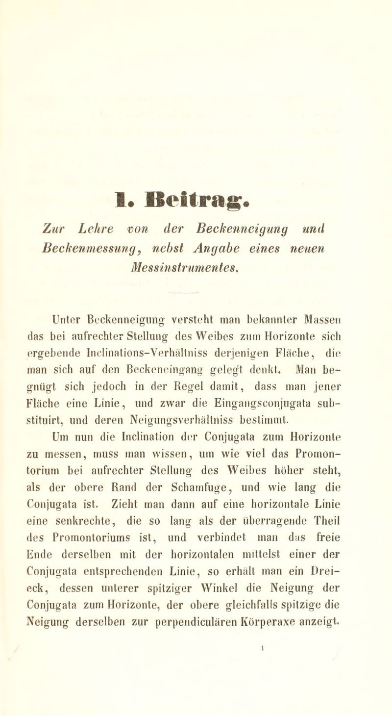 Zur Lehre von der Beckenncigung und Beckenmessung, nebst Angabe eines neuen Messinstrumentes. Unter Beckenneigung versteht man bekannter Massen das bei aufrechter Stellung des Weibes zum Horizonte sich ergebende Inclinations-Verhältniss derjenigen Fläche, die man sich auf den Beckeneingang gelegt denkt. Man be¬ gnügt sich jedoch in der Regel damit, dass man jener Fläche eine Linie, und zwar die Eingangsconjugata sub- stituirt, und deren Neigungsverhältniss bestimmt. Um nun die Inclination der Conjugata zum Horizonte zu messen, muss man wissen, um wie viel das Promon¬ torium bei aufrechter Stellung des Weibes höher steht, als der obere Rand der Schamfuge, und wie lang die Conjugata ist. Zieht man dann auf eine horizontale Linie eine senkrechte, die so lang als der überragende Theil des Promontoriums ist, und verbindet man das freie Ende derselben mit der horizontalen mittelst einer der Conjugata entsprechenden Linie, so erhält man ein Drei¬ eck, dessen unterer spitziger Winkel die Neigung der Conjugata zum Horizonte, der obere gleichfalls spitzige die Neigung derselben zur perpendiculären Körperaxe anzeigt.