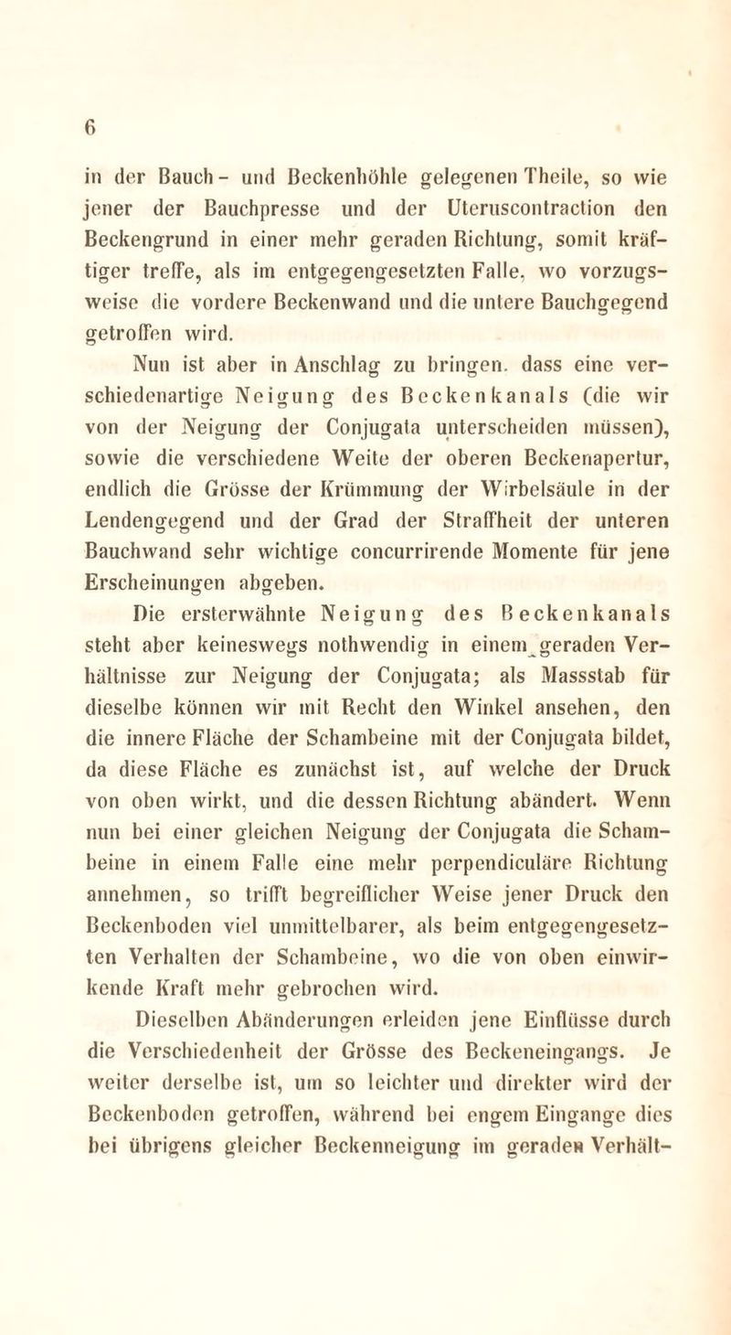 in der Bauch - und Beckenhöhle gelegenen Theile, so wie jener der Bauchpresse und der Utcruscontraction den Beckengrund in einer mehr geraden Richtung, somit kräf¬ tiger treffe, als im entgegengesetzten Falle, wo vorzugs¬ weise die vordere Beckenwand und die untere Bauchgegend getroffen wird. Nun ist aber in Anschlag zu bringen, dass eine ver- schiedenartige Neigung des Becken kan als (die wir von der Neigung der Conjugata unterscheiden müssen), sowie die verschiedene Weite der oberen Beckenapertur, endlich die Grösse der Krümmung der Wirbelsäule in der Lendengegend und der Grad der Straffheit der unteren Bauchwand sehr wichtige concurrirende Momente für jene Erscheinungen abgeben. Die ersterwähnte Neigung des Beckenkanals steht aber keineswegs nothwendig in einem geraden Ver¬ hältnisse zur Neigung der Conjugata; als Massstab für dieselbe können wir mit Recht den Winkel ansehen, den die innere Fläche der Schambeine mit der Conjugata bildet, da diese Fläche es zunächst ist, auf welche der Druck von oben wirkt, und die dessen Richtung abändert. Wenn nun bei einer gleichen Neigung der Conjugata die Scham¬ beine in einem Falle eine mehr perpendiculäre Richtung annehmen, so trifft begreiflicher Weise jener Druck den Beckenboden viel unmittelbarer, als beim entgegengesetz¬ ten Verhalten der Schambeine, wo die von oben einwir¬ kende Kraft mehr gebrochen wird. Dieselben Abänderungen erleiden jene Einflüsse durch die Verschiedenheit der Grösse des Beckeneingangs. Je weiter derselbe ist, um so leichter und direkter wird der Beckenboden getroffen, während bei engem Eingänge dies bei übrigens gleicher Beckenneigung im gerade« Verhält-