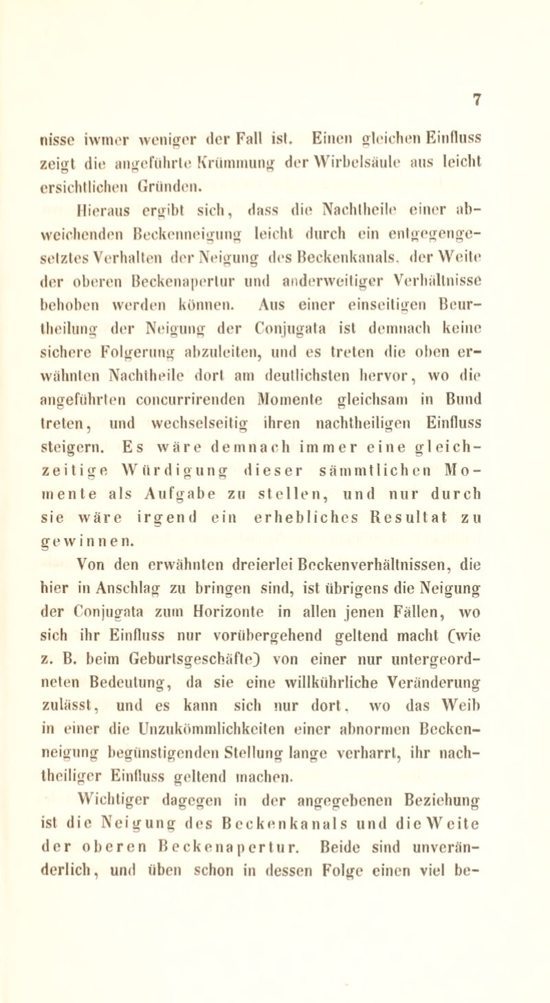 nisse iwmer weniger der Fall ist. Einen gleichen Einfluss zeigt die angeführte Krümmung der Wirbelsäule aus leicht ersichtlichen Gründen. Hieraus ergibt sich, dass die Nachtheile einer ab¬ weichenden Beckenneigung leicht durch ein entgegenge¬ setztes Verhalten der Neigung des Beckenkanals, der Weite der oberen Beckenapertur und anderweitiger Verhältnisse behoben werden können. Aus einer einseitigen Beur- theilung der Neigung der Conjugata ist demnach keine sichere Folgerung abzuleiten, und es treten die oben er¬ wähnten Nachtheile dort am deutlichsten hervor, wo die angeführten concurrirenden Momente gleichsam in Bund treten, und wechselseitig ihren nachtheiligen Einfluss steigern. Es wäre demnach immer eine gleich¬ zeitige Würdigung dieser sämmtlichcn Mo¬ mente als Aufgabe zu stellen, und nur durch sie wäre irgend ein erhebliches Resultat zu g e w i n n e n. Von den erwähnten dreierlei Beckenverhältnissen, die hier in Anschlag zu bringen sind, ist übrigens die Neigung der Conjugata zum Horizonte in allen jenen Fällen, wo sich ihr Einfluss nur vorübergehend geltend macht (wie z. B. beim Geburtsgeschäfte) von einer nur untergeord¬ neten Bedeutung, da sie eine willkührliche Veränderung zulässt, und es kann sich nur dort, wo das Weib in einer die Unzukömmlichkeiten einer abnormen Becken¬ neigung begünstigenden Stellung lange verharrt, ihr nach¬ theiliger Einfluss geltend machen. Wichtiger dagegen in der angegebenen Beziehung ist die Neigung des Beckenkanals und die Weite der oberen Beckenapertur. Beide sind unverän¬ derlich, und üben schon in dessen Folge einen viel be-