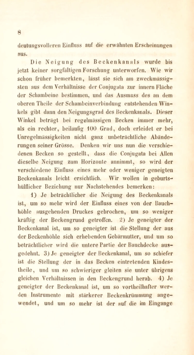 deutungsvolleren Einfluss auf die erwähnten Erscheinungen aus. Die Neigung des Beckenkanals wurde bis jetzt keiner sorgfältigen Forschung unterworfen. Wie wir schon früher bemerkten, lässt sie sich am zweckmässig- sten aus dem Verhältnisse der Conjugata zur innern Fläche der Schambeine bestimmen, und das Ausmass des an dem oberen Theile der Schambeinverbindung entstehenden Win¬ kels gibt dann den Neigungsgrad des Beckenkanals. Dieser Winkel beträgt bei regelmässigen Becken immer mehr, als ein rechter, beiläufig 100 Grad, doch erleidet er bei Unregelmässigkeiten nicht ganz unbeträchtliche Abände¬ rungen seiner Grösse. Denken wir uns nun die verschie¬ denen Becken so gestellt, dass die Conjugata bei Allen dieselbe Neigung zum Horizonte annimmt, so wird der verschiedene Einfluss eines mehr oder weniger geneigten Beckenkanals leicht ersichtlich. Wir wollen in geburts- hülflicher Beziehung nur Nachstehendes bemerken: 1) Je beträchtlicher die Neigung des Beckenkanals ist, um so mehr wird der Einfluss eines von der Bauch¬ höhle ausgehenden Druckes gebrochen, um so weniger kräftig der Beckengrund getroffen. 2) Je geneigter der Beckenkanal ist, um so geneigter ist die Stellung der aus der Beckenhöhle sich erhebenden Gebärmutter, und um so beträchtlicher wird die untere Partie der Bauchdecke aus¬ gedehnt. 3j Je geneigter der Beckenkanal, um so schiefer ist die Stellung der in das Becken eintretenden Kindes- theile, und um so schwieriger gleiten sie unter übrigens gleichen Verhältnissen in den Beckengrund herab. 4) Je geneigter der Beckenkanal ist, um so vorteilhafter wor¬ den Instrumente mit stärkerer Beckenkrümmung ange¬ wendet, und um so mehr ist der auf die im Eingänge