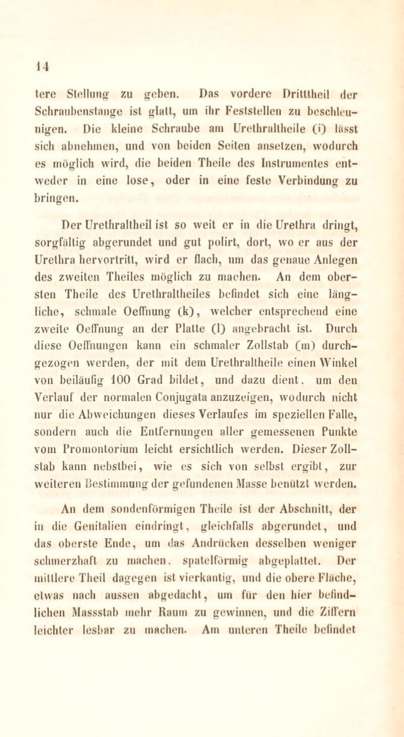 tere Stellung zu geben. Das vordere Dritttheil der Schraubenstange ist glatt, um ihr Feslstellen zu beschleu¬ nigen. Die kleine Schraube am Urethraitheile (i) lasst sich abnehmen, und von beiden Seiten ansetzen, wodurch es möglich wird, die beiden Theile des Instrumentes ent¬ weder in eine lose, oder in eine feste Verbindung zu bringen. Der Urethraltheil ist so weit er in die Urethra dringt, sorgfältig abgerundet und gut polirt, dort, wo er aus der Urethra hervortritt, wird er flach, um das genaue Anlegen des zweiten Theiles möglich zu machen. An dem ober¬ sten Theile des Urethraltheiles befindet sich eine läng¬ liche, schmale OelTnung (k), welcher entsprechend eine zweite OelTnung an der Platte (1) angebracht ist. Durch diese Oeffnungen kann ein schmaler Zollstab 0») durch¬ gezogen werden, der mit dem Urethraltheile einen Winkel von beiläufig 100 Grad bildet, und dazu dient, um den Verlauf der normalen Conjugata anzuzeigen, wodurch nicht nur die Abweichungen dieses Verlaufes im speziellen Falle, sondern auch die Entfernungen aller gemessenen Punkte vom Promontorium leicht ersichtlich werden. Dieser Zoll¬ slab kann nebstbei, wie es sich von selbst ergibt, zur weiteren Bestimmung der gefundenen Masse benützt werden. An dem sondenförmigen Theile ist der Abschnitt, der in die Genitalien eindringt, gleichfalls abgerundet, und das oberste Ende, um das Andrücken desselben weniger schmerzhaft zu machen, spatelförmig abgeplattet. Der mittlere Theil dagegen ist vierkantig, und die obere Fläche, etwas nach aussen abgedacht, um für den hier befind¬ lichen Massstab mehr Raum zu gewinnen, und die Ziffern leichter lesbar zu machen. Am unteren Theile befindet