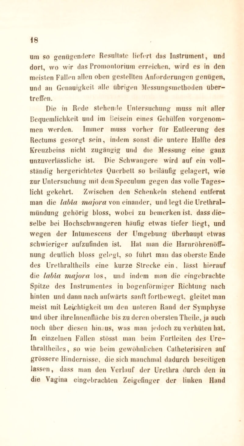 iS um so genügendere Resultate liefert das Instrument, und dort, wo wir das Promontorium erreichen, wird es in den meisten Fällen allen oben gestellten Anforderungen genügen, und an Genauigkeit alle übrigen Messungsmethoden über- treffen. Die in Rede stehende Untersuchung muss mit aller Bequemlichkeit und im Beisein eines Geholfen vorgenom¬ men werden. Immer muss vorher für Entleerung des Rectums gesorgt sein, indem sonst die untere Hälfte des Kreuzbeins nicht zugängig und die Messung eine ganz unzuverlässliche ist. Die Schwangere wird auf ein voll¬ ständig hergerichtetes Querbelt so beiläufig gelagert, wie zur Untersuchung mit deinSpeculum gegen das volle Tages¬ licht gekehrt. Zwischen den Schenkeln stehend entfernt man die labia majora von einander, und legt die Urethral¬ mündung gehörig bloss, wobei zu bemerken ist, dass die¬ selbe bei Hochschwangeren häufig etwas tiefer liegt, und wegen der Intumescens der Umgebung überhaupt etwas schwieriger aufzufinden ist. Hat man die HarnröhrenöfF- nung deutlich bloss gelegt, so führt mau das oberste Ende des Urethraltheils eine kurze Strecke ein, hisst hierauf die labia majora los, und indem man die eingebrachte Spitze des Instrumentes in bogenförmiger Richtung nach hinten und dann nach aufwärts sanft fortbewegt, gleitet man meist mit Leichtigkeit um den unteren Rand der Symphyse und über ihre Innenfläche bis zu deren obersten Theile, ja auch noch über diesen hinaus, was mau jedoch zu verhüten hat. In einzelnen Fällen stösst man beim Fortleiten des Ure- thrallheiles, so wie beim gewöhnlichen Calheterisiren auf grössere Hindernisse, die sich manchmal dadurch beseitigen lassen, dass man den Verlauf der Urethra durch den in die Vagina eingebrachten Zeigefinger der linken Hand