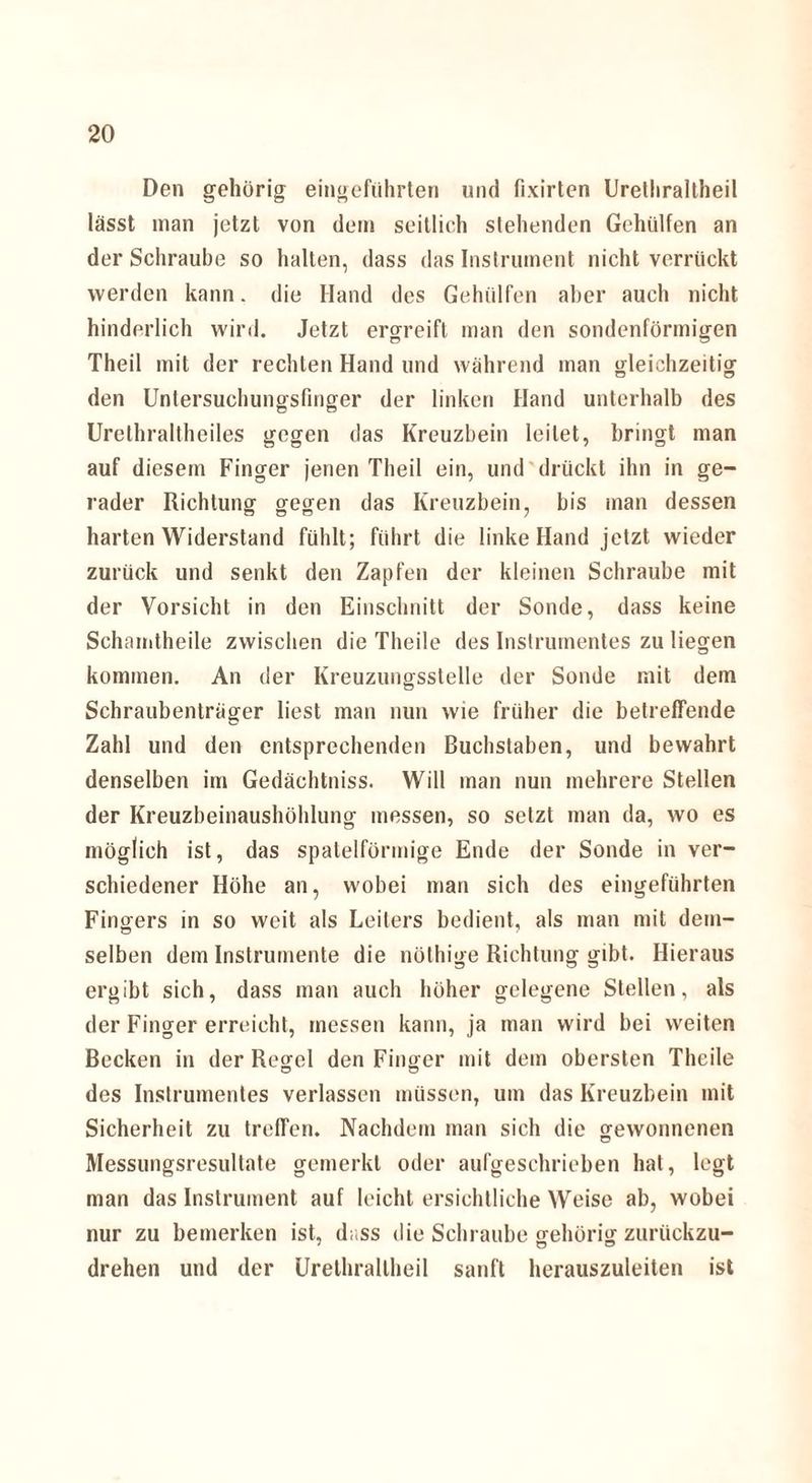 Den gehörig eingeführten und fixirten Urelliraltheil lässt man jetzt von dem seitlich stehenden Gehiilfen an der Schraube so halten, dass das Instrument nicht verrückt werden kann, die Hand des Geholfen aber auch nicht hinderlich wird. Jetzt ergreift man den sondenförmigen Theil mit der rechten Hand und während man gleichzeitig den Unlersuclumgsfmger der linken Hand unterhalb des Urethraltheiles gegen das Kreuzbein leitet, bringt man auf diesem Finger jenen Theil ein, und drückt ihn in ge¬ rader Richtung gegen das Kreuzbein, bis inan dessen harten Widerstand fühlt; führt die linke Hand jetzt wieder zurück und senkt den Zapfen der kleinen Schraube mit der Vorsicht in den Einschnitt der Sonde, dass keine Schamtheile zwischen die Theile des Instrumentes zu liegen kommen. An der Kreuzungsstelle der Sonde mit dem Schraubenträger liest man nun wie früher die betreffende Zahl und den entsprechenden Buchstaben, und bewahrt denselben im Gedächtniss. Will man nun mehrere Stellen der Kreuzbeinaushöhlung messen, so setzt man da, wo es möglich ist, das spatelförmige Ende der Sonde in ver¬ schiedener Höhe an, wobei man sich des eingeführten Fingers in so weit als Leiters bedient, als man mit dem¬ selben dem Instrumente die nöthige Richtung gibt. Hieraus ergibt sich, dass man auch höher gelegene Stellen, als der Finger erreicht, messen kann, ja man wird bei weiten Becken in der Regel den Finger mit dem obersten Theile des Instrumentes verlassen müssen, um das Kreuzbein mit Sicherheit zu treffen. Nachdem man sich die gewonnenen Messungsresullate gemerkt oder aufgeschrieben hat, legt man das Instrument auf leicht ersichtliche Weise ab, wobei nur zu bemerken ist, dass die Schraube gehörig zurückzu- drehen und der Urelliraltheil sanft herauszuleiten ist