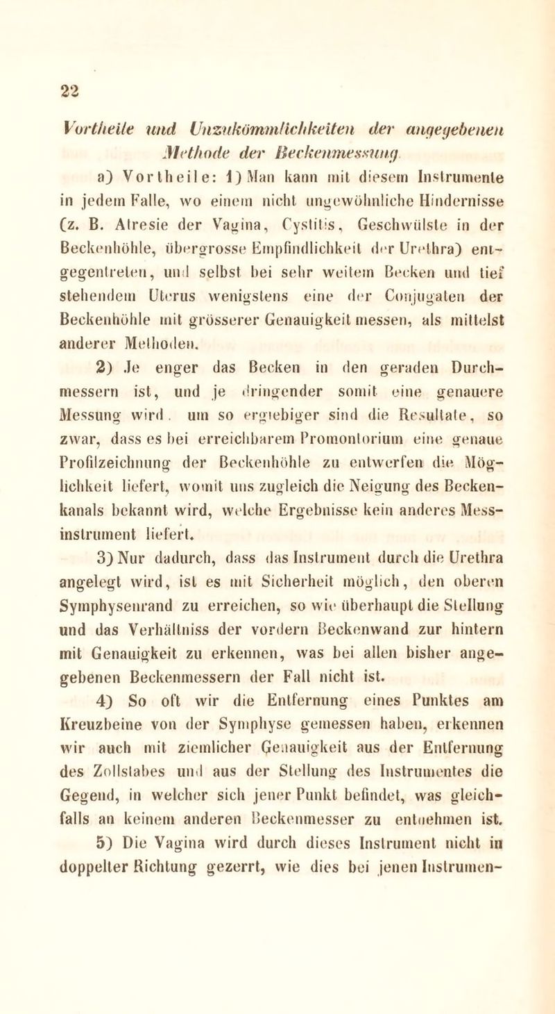 Vortheile und Unzukömmlichkeiten der angegebenen Methode der Beckenmesmnf/ a) Vortheile: l)Man kann mit diesem Instrumente in jedem Falle, wo einein nicht ungewöhnliche Hindernisse (z. B. Alresie der Vagina, Cystitis, Geschwülste in der Beckenhöhle, iibergrosse Empfindlichkeit der Urethra) ent- gegenlreten, und selbst bei sehr weitem Becken und tief stehendem Uterus wenigstens eine der Corijugaten der Beckenhöhle mit grösserer Genauigkeit messen, als mittelst anderer Methoden. 2) Je enger das Becken in den geraden Durch¬ messern ist, und je dringender somit eine genauere Messung wird, um so ergiebiger sind die Resultate, so zwar, dass es hei erreichbarem Promontorium eine genaue Profilzeichnung der Beckenhöhle zu entwerfen die Mög- lichkeit liefert, womit uns zugleich die Neigung des Becken¬ kanals bekannt wird, welche Ergebnisse kein anderes Mess¬ instrument liefert. 3) Nur dadurch, dass das Instrument durch die Urethra angelegt wird, ist es mit Sicherheit möglich, den oberen Symphysenrand zu erreichen, so wie überhaupt die Stellung und das Verhällniss der vordem Beckenwand zur hintern mit Genauigkeit zu erkennen, was bei allen bisher ange¬ gebenen Beckenmessern der Fall nicht ist. 4) So oft wir die Entfernung eines Punktes am Kreuzheine von der Symphyse gemessen haben, erkennen wir auch mit ziemlicher Genauigkeit aus der Entfernung des Zollslabes und aus der Stellung des Instrumentes die Gegend, in welcher sich jener Punkt befindet, was gleich¬ falls an keinem anderen Beckenmesser zu entnehmen ist. 5) Die Vagina wird durch dieses Instrument nicht in doppelter Richtung gezerrt, wie dies bei jenen Instrumen-