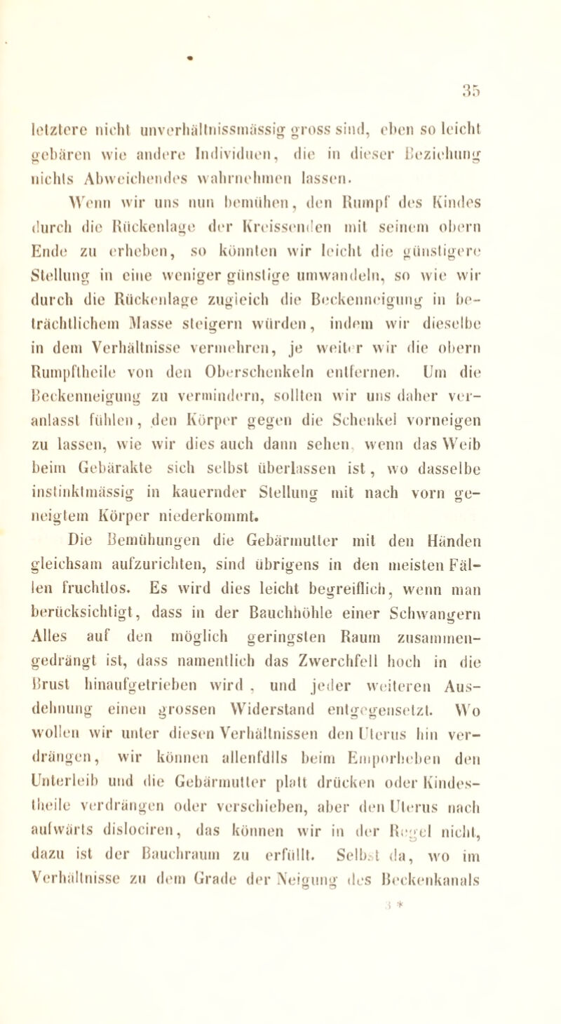 letztere nicht unverhältnissmässig gross sind, eben so leicht gebären wie andere Individuen, die in dieser Beziehung nichts Abweichendes wahrnehmen lassen. Wenn wir uns nun bemühen, den Rumpf des Kindes durch die Rückenlage der Kreissenden mit seinem obern Ende zu erheben, so könnten wir leicht die günstigere Stellung in eine weniger günstige umwandeln, so wie wir durch die Rückenlage zugleich die Beckenneigung in be¬ trächtlichem Masse steigern würden, indem wir dieselbe in dem Verhältnisse vermehren, je weiter wir die obern Rumpfthcile von den Oberschenkeln entfernen. Um die Beckenneigung zu vermindern, sollten wir uns daher ver¬ anlasst fühlen, den Körper gegen die Schenkel vorneigen zu lassen, wie wir dies auch dann sehen wenn das Weib beim Gebärakte sich selbst überlassen ist, wo dasselbe instinktmässig in kauernder Stellung mit nach vorn ge¬ neigtem Körper niederkommt. Die Bemühungen die Gebärmutter mit den Händen gleichsam aufzurichten, sind übrigens in den meisten Fäl¬ len fruchtlos. Es wird dies leicht begreiflich, wenn man berücksichtigt, dass in der Bauchhöhle einer Schwängern Alles auf den möglich geringsten Raum zusammen¬ gedrängt ist, dass namentlich das Zwerchfell hoch in die Brust hinaufgetrieben wird , und jeder weiteren Aus¬ dehnung einen grossen Widerstand entgegensetzt. Wo wollen wir unter diesen Verhältnissen den Uterus hin ver¬ drängen, wir können allenfdlls beim Emporheben den Unterleib und die Gebärmutter platt drücken oder Kindes- theile verdrängen oder verschieben, aber den Uterus nach aufwärts dislociren, das können wir in der Regel nicht, dazu ist der Bauchraum zu erfüllt. Selbst da, wo im Verhältnisse zu dem Grade der Neigung des Beckenkanals