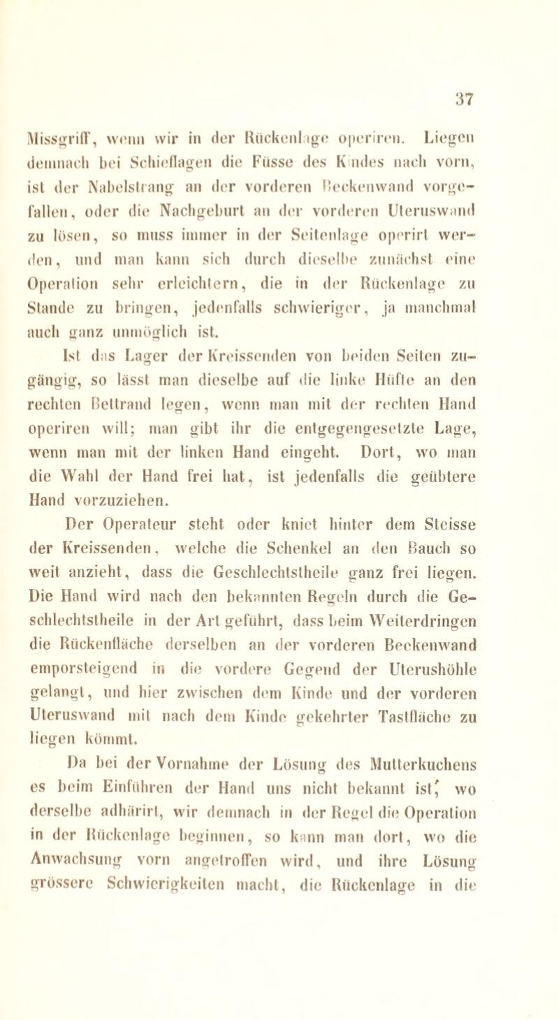 Missgriff, wenn wir in der Rückenlage operimi. Liegen demnach bei Schieflagen die Fiisse des K ndes nach vorn, ist der Nabelstrang an der vorderen Beckenwand vorge¬ fallen, oder die Nachgeburt an der vorderen Uteruswand zu lösen, so muss immer in der Seitenlage operirl wer¬ den, und man kann sich durch dieselbe zunächst eine Operation sehr erleichtern, die in der Rückenlage zu Stande zu bringen, jedenfalls schwieriger, ja manchmal auch ganz unmöglich ist. Ist das Lager der Kreissenden von beiden Seiten zu¬ gängig, so lässt man dieselbe auf die linke Hüfte an den rechten Bettrand legen, wenn man mit der rechten Hand operiren will; man gibt ihr die entgegengesetzte Lage, wenn man mit der linken Hand eingeht. Dort, wo man die Wahl der Hand frei hat, ist jedenfalls die geübtere Hand vorzuziehen. Der Operateur steht oder kniet hinter dem Sleisse der Kreissenden, welche die Schenkel an den Bauch so weit anzieht, dass die Gescldeehtstheile ganz frei liegen. Die Hand wird nach den bekannten Regeln durch die Ge¬ schlechtsteile in der Art geführt, dass beim Weiterdringen die Rückenfläche derselben an der vorderen Beckenwand emporsteigend in die vordere Gegend der Uterushöhle gelangt, und hier zwischen dem Kinde und der vorderen Uteruswand mit nach dem Kinde gekehrter Taslfläche zu liegen kömmt. Da bei der Vornahme der Lösung des Mutterkuchens es beim Einführen der Hand uns nicht bekannt ist ^ wo derselbe adhärirt, wir demnach in der Regel die Operation in der Rückenlage beginnen, so kann man dort, wo die Anwachsung vorn angetroffen wird, und ihre Lösung KJ J 7 grössere Schwierigkeiten macht, die Rückenlage in die
