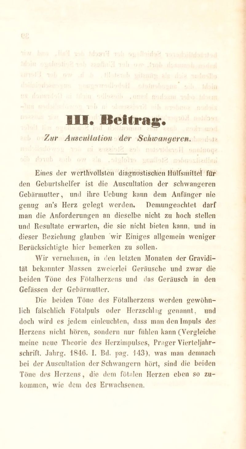 Zur Auscnitation der Schwangeren. Eines der wcrthvollslen diagnostischen Hiilfsmittel für den Geburtshelfer ist die Auscnitation der schwangeren Gebärmutter, und ihre Uebung kann dem Anfänger nie genug an’s Herz gelegt werden. Demungeachtet darf man die Anforderungen an dieselbe nicht zu hoch stellen und Resultate erwarten, die sie nicht bieten kann, und in dieser Beziehung glauben wir Einiges allgemein weniger Berücksichtigte hier bemerken zu sollen. Wir vernehmen, in den letzten Monaten der Gravidi¬ tät bekannter Massen zweierlei Geräusche und zwar die beiden Töne des Fötalherzens und das Geräusch in den Gefässen der Gebärmutter. Die beiden Töne des Fötalherzens werden gewöhn- lieh fälschlich Fötalpuls oder Herzschlag genannt, und doch wird es jedem einleuchten, dass man den Impuls des Herzens nicht hören, sondern nur fühlen kann (Vergleiche meine neue Theorie des Herzimpulses, Prager Vierteljahr¬ schrift. Jahrg. 1846. I. Bd. pag. 143), was man demnach bei der Auscnitation der Schwängern hört, sind die beiden Töne des Herzens, die dem fötalen Herzen eben so zu¬ kommen, wie dem des Erwachsenen.
