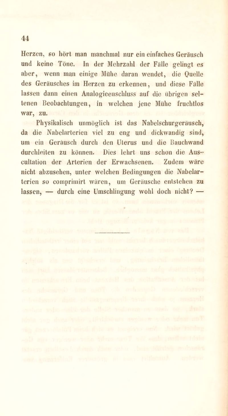 Herzen, so hört man manchmal nur ein einfaches Geräusch und keine Töne. In der Mehrzahl der Fälle gelingt es aber, wenn man einige Mühe daran wendet, die Quelle des Geräusches im Herzen zu erkennen, und diese Fälle lassen dann einen Analogieenschluss auf die übrigen sel¬ tenen Beobachtungen, in welchen jene Mühe fruchtlos war, zu. Physikalisch unmöglich ist das Nabelschurgeräusch, da die Nabelarterien viel zu eng und dickwandig sind, um ein Geräusch durch den Uterus und die Bauclnvand durchleiten zu können. Dies lehrt uns schon die Aus- cultation der Arterien der Erwachsenen. Zudem wäre nicht abzusehen, unter welchen Bedingungen die Nabelar¬ terien so comprimirt wären, um Geräusche entstehen zu lassen, — durch eine Umschlingung wohl doch nicht? —