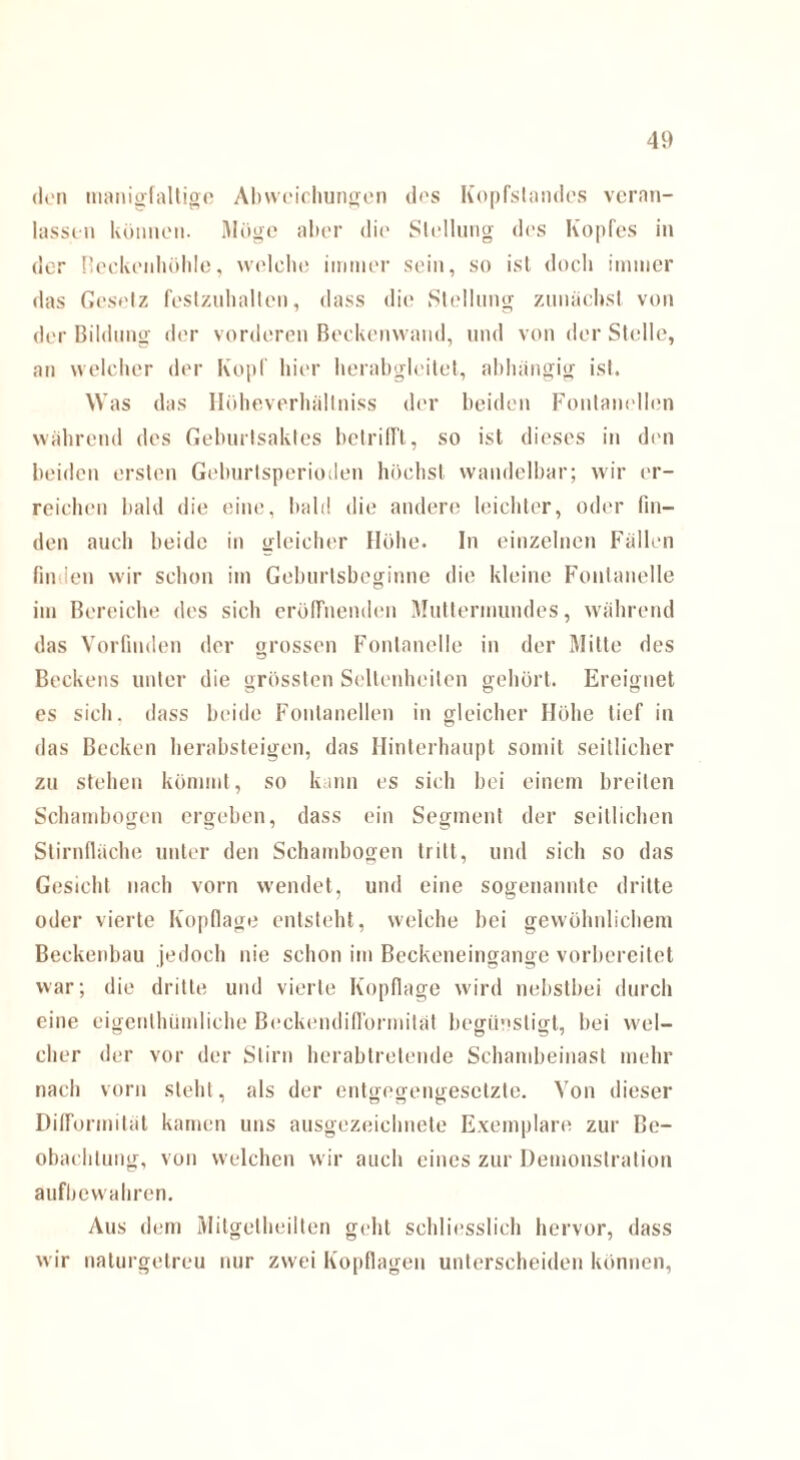den tnanigfaltige Abweichungen des Kopfslandes veran¬ lassen können. Möge aber die Stellung des Kopfes in der neckenhohle, welche immer sein, so ist doch immer das Gesetz festzuhalten, dass die Stellung zunächst von der Bildung der vorderen Beckenwand, und von der Stelle, an welcher der Kopf hier herabgleitet, abhängig ist. Was das Hüheverhältniss der beiden Fontanellen während des Geburtsaktes betrifft, so ist dieses in den beiden ersten Geburlsperioden höchst wandelbar; wir er¬ reichen bald die eine, bald die andere leichter, oder fin¬ den auch beide in gleicher Höhe. In einzelnen Fällen fin len wir schon im Geburtsbeginne die kleine Fontanelle im Bereiche des sich eröffnenden Muttermundes, während das Vorfiuden der grossen Fontanelle in der Mitte des Beckens unter die grössten Seltenheiten gehört. Ereignet es sich, dass beide Fontanellen in gleicher Höhe tief in das Becken herabsteigen, das Hinterhaupt somit seitlicher zu stehen kömmt, so kann es sich bei einem breiten Schambogen ergeben, dass ein Segment der seitlichen Stirnfläche unter den Schambogen tritt, und sich so das Gesicht nach vorn wendet, und eine sogenannte dritte oder vierte Kopflage entsteht, welche bei gewöhnlichem Beckenbau jedoch nie schon im Beckeneingange vorbereitet war; die dritte und vierte Kopflage wird nebstbei durch eine eigenthiimliche Beckendiflbrmität begünstigt, bei wel¬ cher der vor der Stirn herabtretende Schambeinast mehr nach vorn steht, als der entgegengesetzte. Von dieser Difformiläl kamen uns ausgezeichnete Exemplare zur Be¬ obachtung, von welchen wir auch eines zur Demonstration aufbewahren. Aus dem Mitgetheilten geht schliesslich hervor, dass wir naturgetreu nur zwei Kopflagen unterscheiden können,