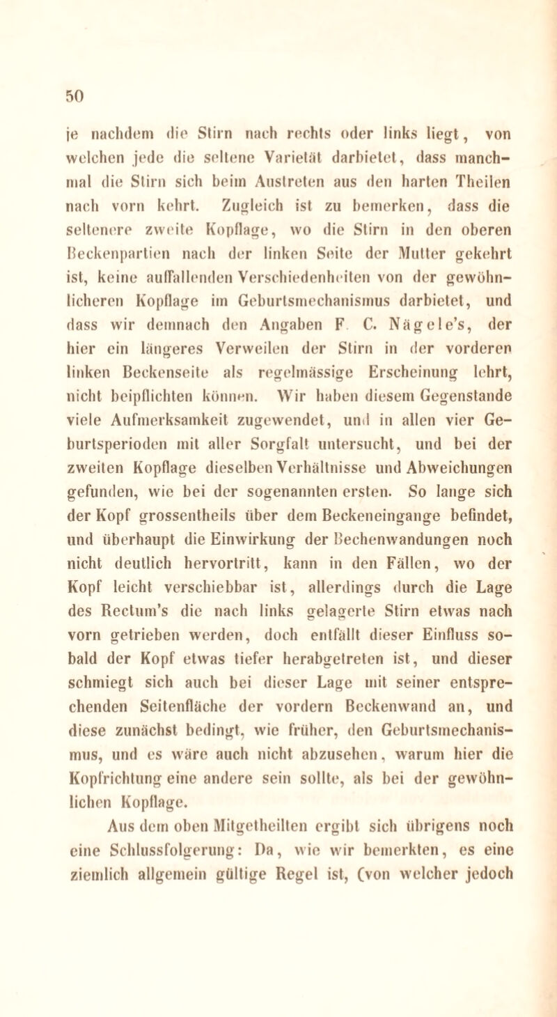je nachdem die Stirn nach rechts oder links liegt, von welchen jede die seltene Varietät darbietet, dass manch¬ mal die Stirn sich beim Auslreten aus den harten Theilen nach vorn kehrt. Zugleich ist zu bemerken, dass die seltenere zweite Kopflage, wo die Stirn in den oberen Beckenpartien nach der linken Seite der Mutter gekehrt ist, keine auffallenden Verschiedenheiten von der gewöhn¬ licheren Kopflage im Geburtsmechanismus darbietet, und dass wir demnach den Angaben F C. Nägele’s, der hier ein längeres Verweilen der Stirn in der vorderen linken Beckenseite als regelmässige Erscheinung lehrt, nicht beipflichten können. Wir haben diesem Gegenstände viele Aufmerksamkeit zugewendet, und in allen vier Ge¬ burtsperioden mit aller Sorgfalt untersucht, und bei der zweiten Kopflage dieselben Verhältnisse und Abweichungen gefunden, wie bei der sogenannten ersten. So lange sich der Kopf grossentheils über dem Beckeneingange befindet, und überhaupt die Einwirkung der Bechenwandungen noch nicht deutlich hervortritt, kann in den Fällen, wo der Kopf leicht verschiebbar ist, allerdings durch die Lage des Rectum’s die nach links gelagerte Stirn etwas nach vorn getrieben werden, doch entfällt dieser Einfluss so¬ bald der Kopf etwas tiefer herabgetreten ist, und dieser schmiegt sich auch bei dieser Lage mit seiner entspre¬ chenden Seitenfläche der vordem Beckenwand an, und diese zunächst bedingt, wie früher, den Geburtsmechanis¬ mus, und es wäre auch nicht abzusehen, warum hier die Kopfrichtung eine andere sein sollte, als bei der gewöhn¬ lichen Kopflage. Aus dem oben Mitgetheilten ergibt sich übrigens noch eine Schlussfolgerung: Da, wie wir bemerkten, es eine ziemlich allgemein gültige Regel ist, (von welcher jedoch
