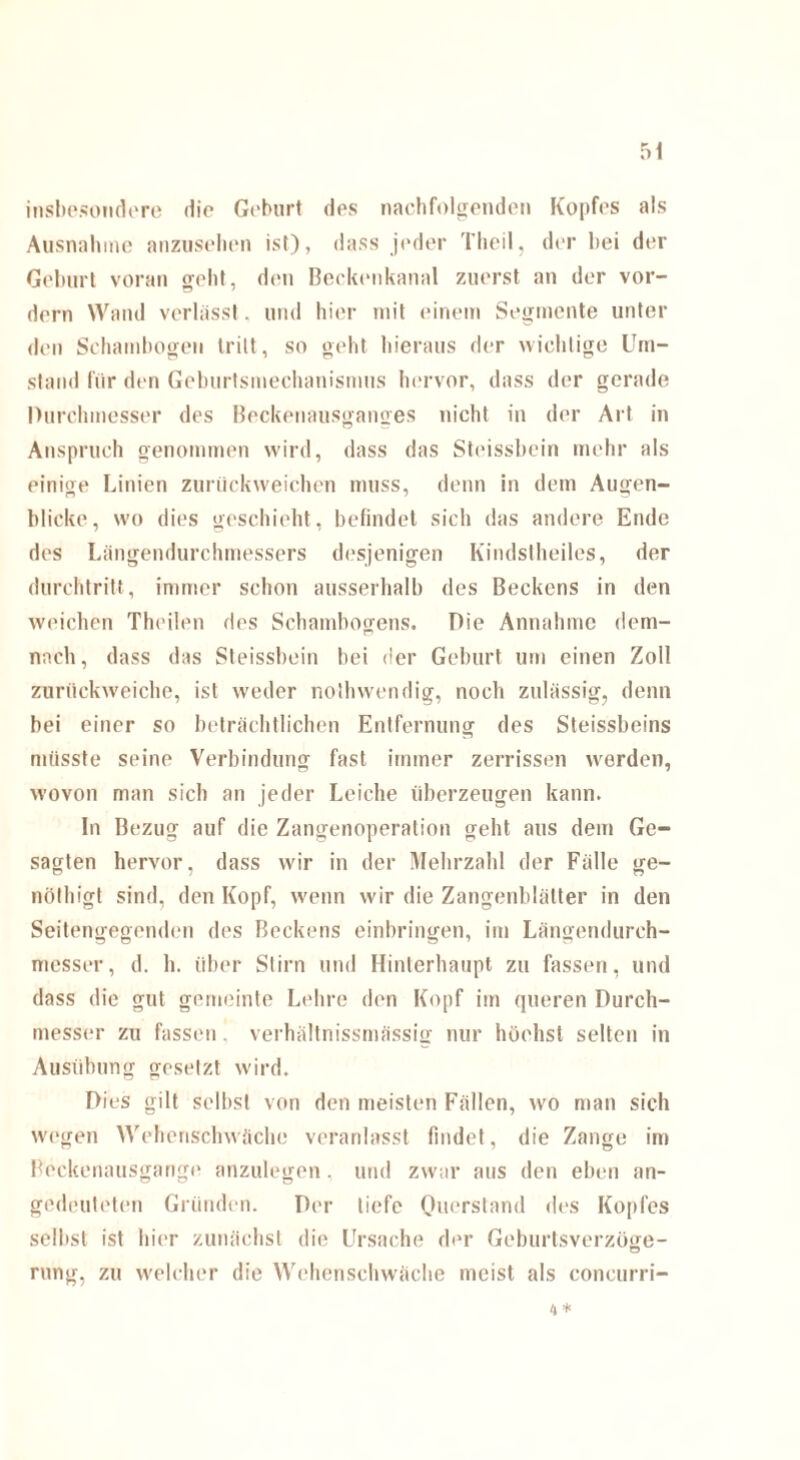 Insbesondere die Geburt des nachfolgenden Kopfes als Ausnahme anzusehen ist), dass jeder Tlieil, der hei der Geburt voran geht, den Beckenkanal zuerst an der vor¬ dem Wand verlässt. und hier mit einem Segmente unter den Schambogen tritt, so geht hieraus der wichtige Um¬ stand für den Geburtsmechanismus hervor, dass der gerade Durchmesser des Beckenausganges nicht in der Art in Anspruch genommen wird, dass das Steissbcin mehr als einige Linien zurückweichen muss, denn in dem Augen¬ blicke, wo dies geschieht, befindet sich das andere Ende des Längendurchmessers desjenigen Kindst heiles, der durchtritt, immer schon ausserhalb des Beckens in den weichen Theilen des Schambogens. Die Annahme dem¬ nach, dass das Steissbcin hei der Geburt um einen Zoll zurückweiche, ist weder nothwendig, noch zulässig, denn bei einer so beträchtlichen Entfernung des Steissbeins müsste seine Verbindung fast immer zerrissen werden, wovon man sich an jeder Leiche überzeugen kann. In Bezug auf die Zangenoperation geht aus dem Ge¬ sagten hervor, dass wir in der Mehrzahl der Fälle ge- nöthigt sind, den Kopf, wenn wir die Zangenblätter in den Seitengegenden des Beckens einbringen, im Längendurch¬ messer, d. h. über Stirn und Hinterhaupt zu fassen, und dass die gut gemeinte Lehre den Kopf im queren Durch¬ messer zu fassen. verhältnissmässig nur höchst selten in Ausübung gesetzt wird. Dies gilt selbst von den meisten Fällen, wo man sich wegen Wehenschwäche veranlasst findet, die Zange im Pockenausgange anzulegen . und zwar aus den eben an¬ gedeuteten Gründen. Der tiefe Quersland des Kopfes selbst ist hier zunächst die Ursache der Geburtsverzöge- rung, zu welcher die Wehenschwäche meist als concurri- 4*