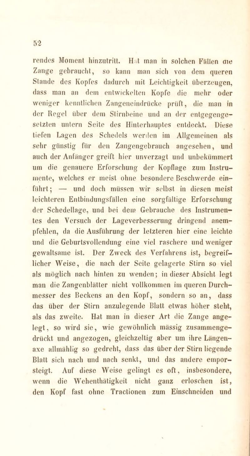 rendes Moment hinzutritt. H ,t man in solchen Fällen me Zange gebraucht, so kann man sich von dem queren Stande des Kopfes dadurch mit Leichtigkeit überzeugen, dass man an dem entwickelten Kopfe die mehr oder weniger kenntlichen Zangeneindrücke prüft, die man in der Regel über dem Stirnbeine und an der entgegenge- setzten untern Seite des Hinterhauptes entdeckt. Diese tiefen Lagen des Schedels werden im Allgemeinen als sehr günstig für den Zangengebrauch angesehen, und auch der Anfänger greift hier unverzagt und unbekümmert um die genauere Erforschung der Kopflage zum Instru¬ mente, welches er meist ohne besondere Beschwerde ein¬ führt ; — und doch müssen wir selbst in diesen meist leichteren Entbindungsfällen eine sorgfältige Erforschung der Schedellage, und bei dem Gebrauche des Instrumen¬ tes den Versuch der Lageverbesserung dringend anem¬ pfehlen, da die Ausführung der letzteren hier eine leichte und die Geburtsvollendung eine viel raschere und weniger gewaltsame ist. Der Zweck des Verfahrens ist, begreif¬ licher Weise, die nach der Seite gelagerte Stirn so viel als möglich nach hinten zu wenden; in dieser Absicht legt man die Zangenblätter nicht vollkommen im queren Durch¬ messer des Beckens an den Kopf, sondern so an, dass das über der Stirn anzulegende Blatt etwas höher steht, als das zweite. Hat man in dieser Art die Zange ange¬ legt, so wird sie, wie gewöhnlich massig zusammenge¬ drückt und angezogen, gleichzeitig aber um ihre Längen- axe allmählig so gedreht, dass das über der Stirn liegende Blatt sich nach und nach senkt, und das andere empor¬ steigt. Auf diese Weise gelingt es oft, insbesondere, wenn die Wehenthäligkeit nicht ganz erloschen ist, den Kopf fast ohne Tractionen zum Einschneiden und