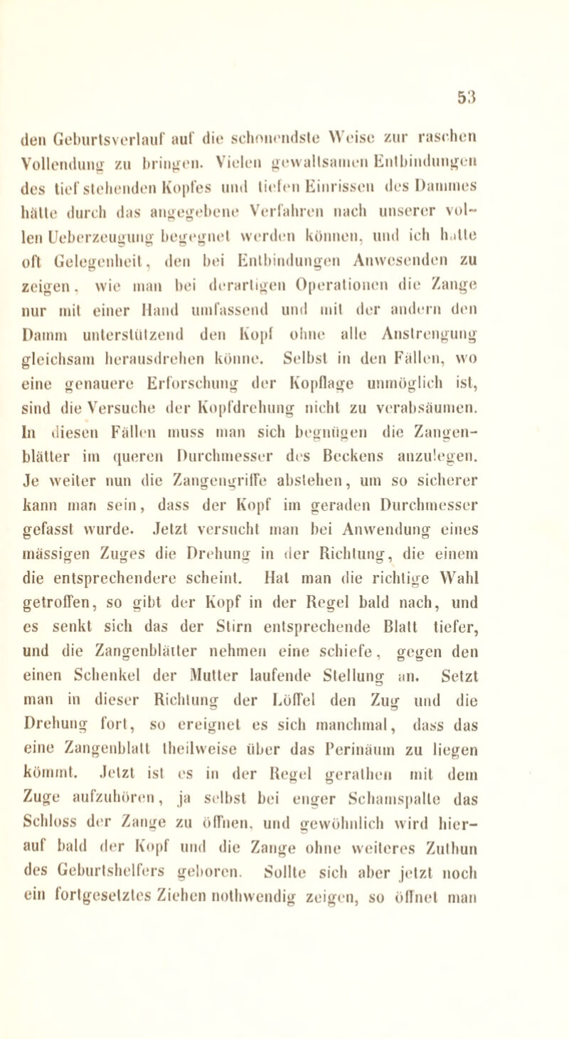 den Geburlsverlauf auf die schouendste Weise zur raschen Vollendung zu bringen. Vielen gewaltsamen Entbindungen des tief stehenden Kopfes und liefen Einrissen des Dammes hätte durch das angegebene Verfahren nach unserer vol¬ len Ueberzeugung begegnet werden können, und ich lütte oft Gelegenheit, den bei Entbindungen Anwesenden zu zeigen, wie man bei derartigen Operationen die Zange nur mit einer Hand umfassend und mit der andern den Damm unterstützend den Kopf ohne alle Anstrengung gleichsam herausdrehen könne. Selbst in den Fällen, wo eine genauere Erforschung der Kopflage unmöglich ist, sind die Versuche der Kopfdrehung nicht zu verabsäumen. In diesen Fällen muss man sich begnügen die Zangen¬ blätter im queren Durchmesser des Beckens anzulegen. Je weiter nun die Zangengrilfe abslehen, um so sicherer kann man sein, dass der Kopf im geraden Durchmesser gefasst wurde. Jetzt versucht man bei Anwendung eines massigen Zuges die Drehung in der Richtung, die einem die entsprechendere scheint. Hat man die richtige Wald getroffen, so gibt der Kopf in der Regel bald nach, und es senkt sich das der Stirn entsprechende Blatt tiefer, und die Zangenblätter nehmen eine schiefe, o-e^en den einen Schenkel der Mutter laufende Stellung an. Setzt man in dieser Richtung der Löffel den Zug und die Drehung fort, so ereignet es sich manchmal, dass das eine Zangenblatt theilweise über das Perinäum zu liegen kömmt. Jetzt ist es in der Regel gerathen mit dem Zuge aufzuhören, ja selbst bei enger Schamspalle das Schloss der Zange zu öffnen, und gewöhnlich wird hier¬ auf bald der Kopf und die Zange ohne weiteres Zuthun des Geburtshelfers geboren. Sollte sich aber jetzt noch ein fortgesetztes Ziehen nothwendig zeigen, so öffnet man