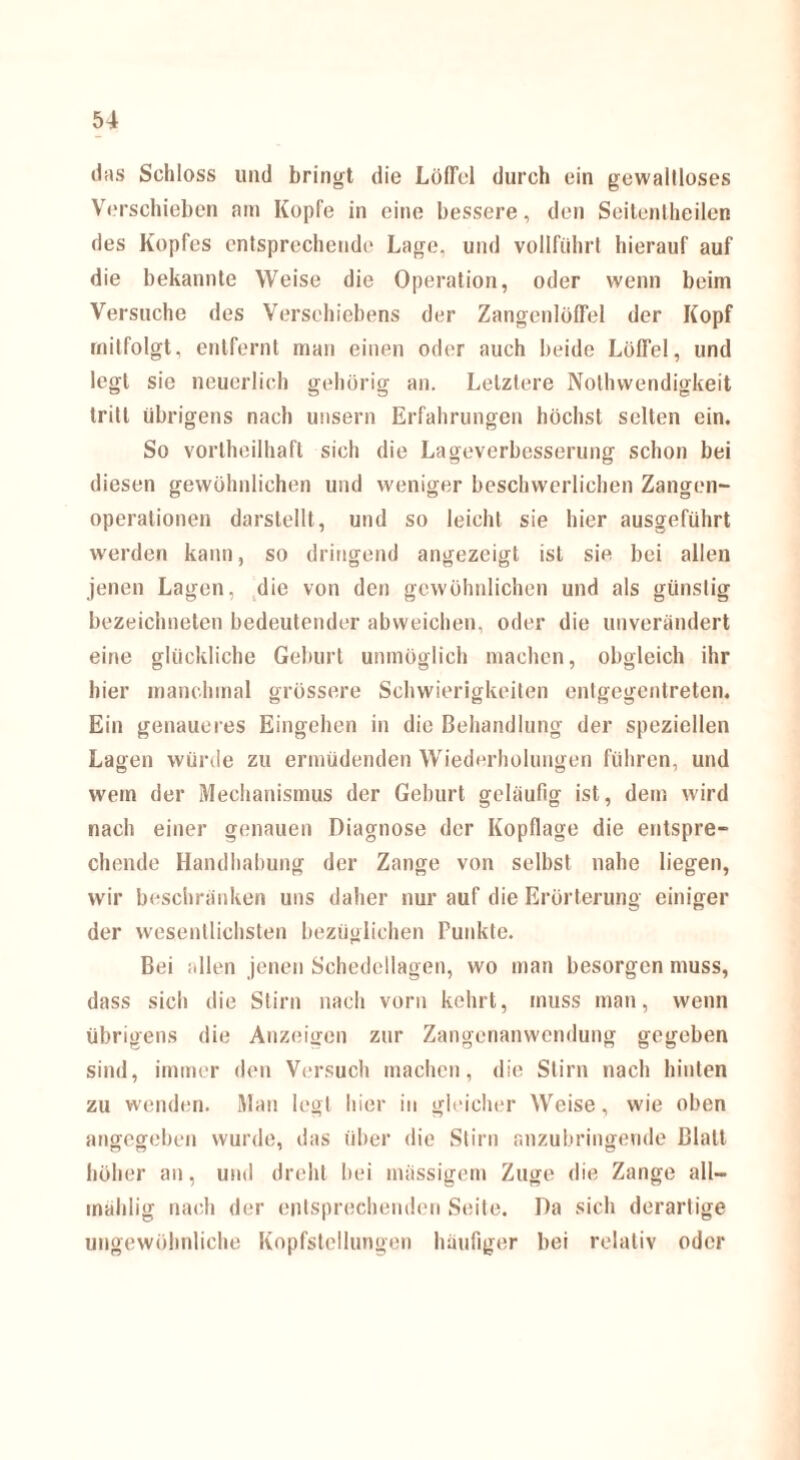 das Schloss und bringt die Löffel durch ein gewaltloses Verschieben am Kopfe in eine bessere, den Seitenlheilen des Kopfes entsprechende Lage, und vollführt hierauf auf die bekannte Weise die Operation, oder wenn beim Versuche des Versehiebens der Zangenlöffel der Kopf mitfolgt, entfernt man einen oder auch beide Löffel, und legt sie neuerlich gehörig an. Letztere Nothwendigkeit tritt übrigens nach unsern Erfahrungen höchst selten ein. So vortheilhaft sich die Lageverbesserung schon bei diesen gewöhnlichen und weniger beschwerlichen Zangen¬ operationen darstellt, und so leicht sie hier ausgeführt werden kann, so dringend angezeigt ist sie bei allen jenen Lagen, die von den gewöhnlichen und als günstig bezeichnten bedeutender abweichen, oder die unverändert eine glückliche Geburt unmöglich machen, obgleich ihr hier manchmal grössere Schwierigkeiten entgegentreten. Ein genaueres Eingehen in die Behandlung der speziellen Lagen würde zu ermüdenden Wiederholungen führen, und wem der Mechanismus der Geburt geläufig ist, dem wird nach einer genauen Diagnose der Kopflage die entspre¬ chende Handhabung der Zange von selbst nahe liegen, wir beschränken uns daher nur auf die Erörterung einiger der wesentlichsten bezüglichen Punkte. Bei allen jenen Schedellagen, wo man besorgen muss, dass sich die Stirn nach vorn kehrt, muss man, wenn übrigens die Anzeigen zur Zangenanwendung gegeben sind, immer den Versuch machen, die Stirn nach hinten zu wenden. Man legt hier in gleicher Weise, wie oben angegeben wurde, das über die Stirn anzubringende Blatt höher an, und dreht bei massigem Zuge die Zange all— inählig nach der entsprechenden Seite. Da sich derartige ungewöhnliche Kopfstellungen häufiger bei relativ oder
