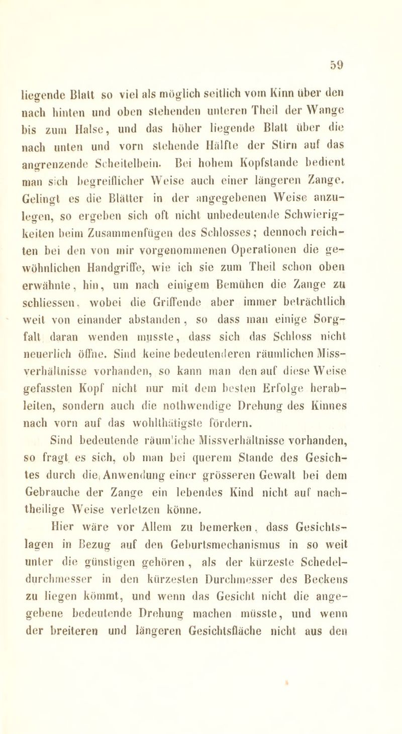 liegende Blatt so viel als möglich seitlich vom Kinn über den nach hinten und oben stehenden unteren Theil der Wange bis zum Halse, und das hoher liegende Blatt über die nach unten und vorn stehende Hälfte der Stirn auf das angrenzende Scheitelbein. Bei hohem Kopfstande bedient man sich begreiflicher Weise auch einer längeren Zange. Gelingt es die Blätter in der angegebenen Weise anzu¬ legen, so ergeben sich oft nicht unbedeutende Schwierig¬ keiten beim Zusammenfügen des Schlosses; dennoch reich¬ ten bei den von mir vorgenommenen Operationen die ge¬ wöhnlichen Handgriffe, wie ich sie zum Theil schon oben erwähnte, hin, um nach einigem Bemühen die Zange zu schliessen. wobei die Griffende aber immer beträchtlich weit von einander abstanden , so dass man einige Sorg¬ falt daran wenden musste, dass sich das Schloss nicht neuerlich öffne. Sind keine bedeutenderen räumlichen Miss¬ verhältnisse vorhanden, so kann man den auf diese Weise gefassten Kopf nicht nur mit dem besten Erfolge herab¬ leiten, sondern auch die nothwendige Drehung des Kinnes nach vorn auf das wohlthütigste fördern. Sind bedeutende räuin'iche Missverhältnisse vorhanden, so fragt es sich, ob man bei querem Stande des Gesich¬ tes durch die, Anwendung einer grösseren Gewalt bei dem Gebrauche der Zange ein lebendes Kind nicht auf nach¬ theilige Weise verletzen könne. Hier wäre vor Allem zu bemerken, dass Gesichts¬ lagen in Bezug auf den Geburtsmechanismus in so weit unter die günstigen gehören , als der kürzeste Schedel- durchmesser in den kürzesten Durchmesser des Beckens zu liegen kömmt, und wenn das Gesicht nicht die ange¬ gebene bedeutende Drehung machen müsste, und wenn der breiteren und längeren Gesichtsfläche nicht aus den