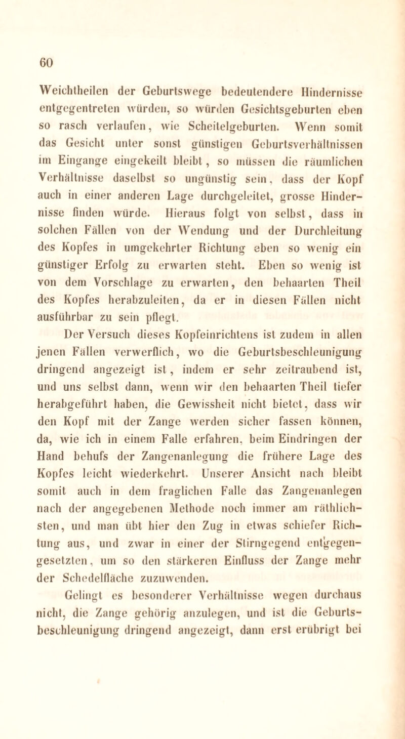 Weichtheilcn der Geburtswege bedeutendere Hindernisse entgegentreten würden, so würden Gesichtsgeburten eben so rasch verlaufen, wie Scheitelgeburten. Wenn somit das Gesiebt unter sonst günstigen Geburtsverhältnissen im Eingänge eingekeilt bleibt, so müssen die räumlichen Verhältnisse daselbst so ungünstig sein, dass der Kopf auch in einer anderen Lage durchgeleitet, grosse Hinder- nisse finden würde. Hieraus folgt von selbst, dass in solchen Fällen von der Wendung und der Durchleitung des Kopfes in umgekehrter Richtung eben so wenig ein günstiger Erfolg zu erwarten steht. Eben so wenig ist von dem Vorschläge zu erwarten, den behaarten Theil des Kopfes herabzuleiten, da er in diesen Fällen nicht ausführbar zu sein pflegt. Der Versuch dieses Kopfeinrichtens ist zudem in allen jenen Fällen verwerflich, wo die Geburtsbeschleunigung dringend angezeigt ist, indem er sehr zeitraubend ist, und uns selbst dann, wenn wir den behaarten Theil tiefer herabgeführt haben, die Gewissheit nicht bietet, dass wir den Kopf mit der Zange werden sicher fassen können, da, wie ich in einem Falle erfahren, beim Eindringen der Hand behufs der Zangenanlegung die frühere Lage des Kopfes leicht wiederkehrt. Unserer Ansicht nach bleibt somit auch in dem fraglichen Falle das Zangenanlegen nach der angegebenen Methode noch immer am räthlieh- sten, und man übt hier den Zug in etwas schiefer Rich¬ tung aus, und zwar in einer der Stirngegend entgegen¬ gesetzten , um so den stärkeren Einfluss der Zange mehr der Schedelfläche zuzuwenden. Gelingt es besonderer Verhältnisse wegen durchaus nicht, die Zange gehörig anzulegen, und ist die Geburts¬ beschleunigung dringend angezeigt, dann erst erübrigt bei