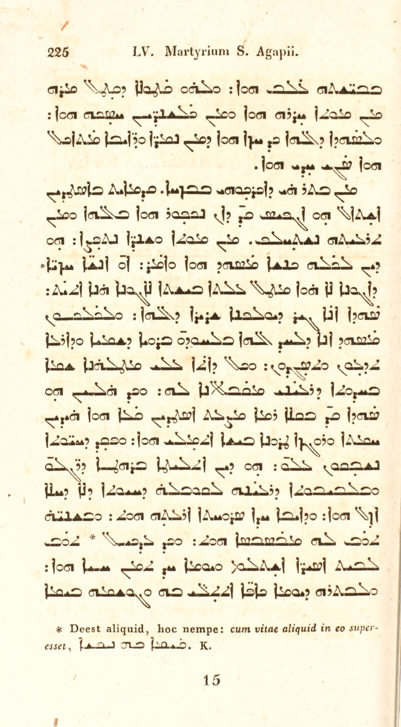 / 225 LV. Martyrium S. Agapii. cijlo ^xiLop jla^-o cciUo :joci ■ ^iA a^ ^ : joci ciasg*» ^-4£1a1.o ,-ioo joci ci?j»* j^aio _Lo ^sj^Uo jauj 50 j-j^J ^io? joci j}u fS jdH\p jpClSfliiO . jod «*£<* joci A»Uo,.o ^Ciaojoj? s^ci ?Aa ,-Lo <_Loo jciUo joci ?anoJ <Jp ,jo JB*a^ oei \jA-A,j OC1 : j vC- J j jlA.O j^Oio <_l0 .^u^mAiAJ CliUl? ^ 4^}^ j^jj oj rjlcjo joci pcvoiLo j^Io ciUai- _*p :Al^j jjci jj-a^j j^.A*a jAl>L '^^Ho joci jj iJa^jp ^o—ai-alo : jdlixp j^;*. jlal.cup j*. jij jpciQ? jl.?jpO UlQA? i*Cja j Cilix t^i.p jjj pciffiiO j.la^ jjClli^C ^ll. jijp ^20 IkO^^QZo CHI («Aelaljl gCO : cii- j.J /laolo -1 p j^o,^d ,-*,»ci joci jiJo ^tr^j Al^lo j^o? jlaa ,o jpcia? j^oIa*p ,aao :joci ^i^o^lj j.A*a jjoj^ I^ojo j-\ic* olx^’? j—4A^j ^*p oci : cu^l jL*p jjp jZo^p cil.ao.ai- cililjp jJoa^alao ciIlACo : aoci ciAL?j jiWojtf jt44 jaujpo : joci \}j * • • ao-l * ''\-aOjL joo :^oci ja2a.Ma.V0 cil> -aoJ : joci j.*..** >al.-\A.j j-j-ijj A-aio jla*a ciIhao^o cia jljo jica*p ci?Aal.o * Deest aliquid, lioc nempe: cum vitae aliquid in eo super- esset, TUO UlLlO. K. 15 i