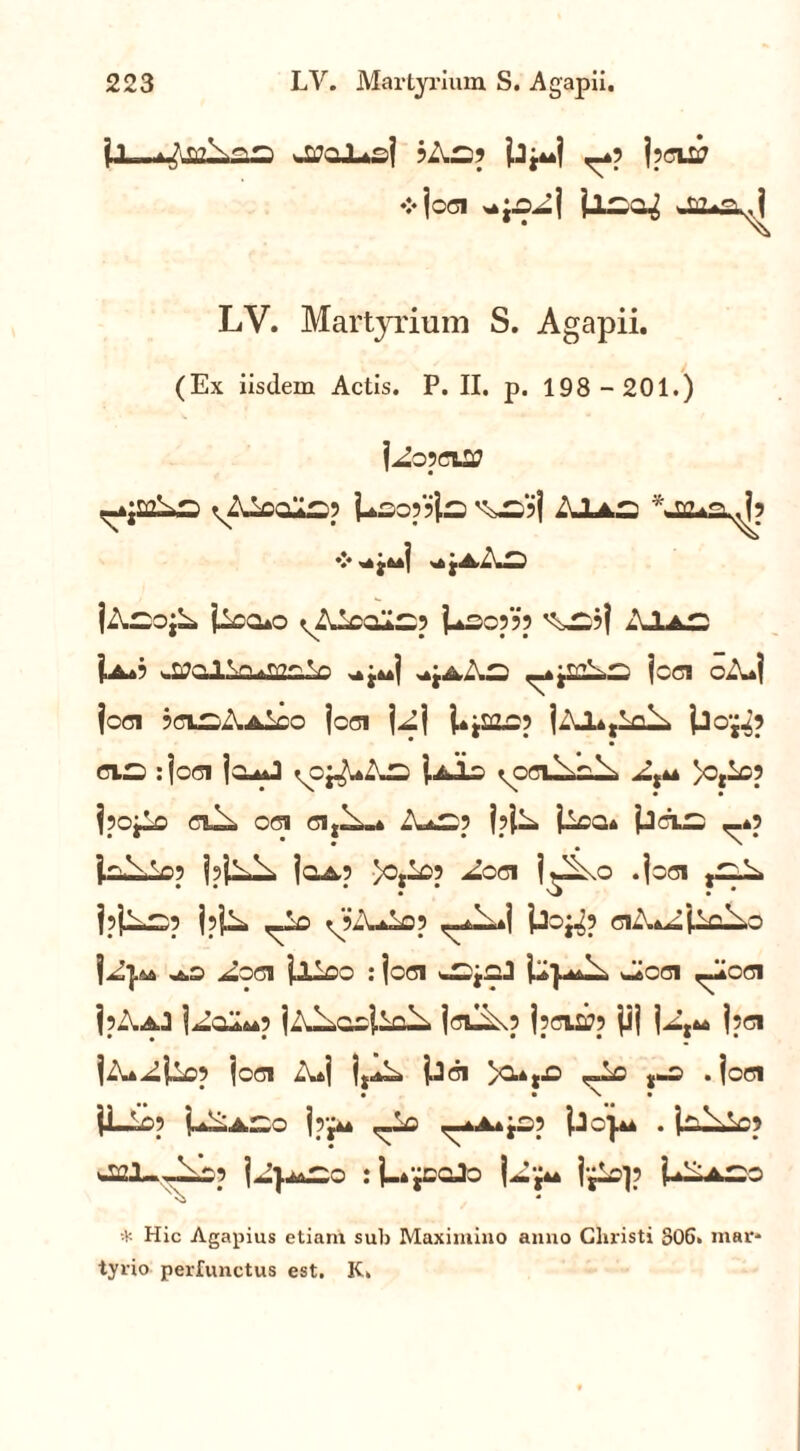 jj—wtfaX*sj 5 As? ^4? j?cuj ❖ joci >*j.oAj ilso^ LV. Martyrium S. Agapii. (Ex iisdem Actis. P. II. p. 198 -201.) l^opflU» -ujmAs ^Aioals? Lso??i^ ^1 AJLas V • *■ | ^ A. 1 jAsojA iica*o ^Aioals? Lso??? ^S?! Ia*? wSiPalicusoiio ^aAs ,-4jaA,s jcci ciuj jcci jCLSAAicO jcci U1 UjaiC? ]AJ.4,1qA jjOji? cis :jcci jc^J ycj-A-— j-Ais ypciN^N A,44 }o,ic5 150jio CT^ Od Cl,^-A AaS5 j?iA iiOQ* 'PCTLS ,_4? LAAo? IpjA^ Ioa? >0ji05 Aod i^o .joci jSA, j?jAs? jpjA ,Ao yiiuiop uj jjo^? d A*A{Y?.\o |A}^ ^.o Aod jALoo : joci wSjcJ Lp^ w^cci Acci ip-.Aj 1^0^445 iA^aoiia^. jdA\? jsffLStf? |ij |At44 j?d |A4AUo5 joci AaI ijA. jjd )0.4tJ3 ^Lc J-S . jcd }Lio? PAaSo |rj44 ^Lo ^A* j£? Lc}44 . isiAc? a&I-Jas? ]AiaSq : j-»paJo jjAp P—aso N\ * * Hic Agapius etiam sub Maximino anno Christi 806» mar* tyrio perfunctus est. K»