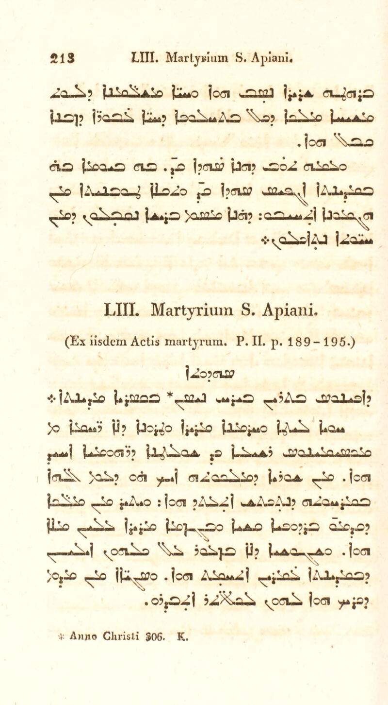 ^0-^5 jlla^AlD U~0 j oci '.rrsigJ eL^cijo {.AC:]? jl^p j^oli^Aa} \j05 joaALp U^aV . joci da j^oa*2 na; .,£ jpns; pcip nVLo ^lo jA*l*ruj jLoAo jjD j?n£> ja^a^ jAI^loo <T°? ^o^aiaJ Vi ti?V jjcip :aauuM^i jJoAa^ci ❖ ^oI^ojAJ j^oA* LIII. Martyrium S. Apiani. (Ex iisdem Actis martyrum. P. II. p. 189-195.) j^o pna? * jAJLtA: l^aaao .upa _«iAa w^clL^I? )o jjp jJoj^o Ijtjlo jAXoj^o j^uA Uo*« j^oocnp jj-^OA jS LAaa.3 wOPqJLA^ulzoIo jn^ >oAp oci y.*j ciAaxAiop j,4?OA .joci j.o-iAo -_-o j».',*© : joci pAL^j «aAsAJ? ciAOMjlaa) jLo |j4jXo po] ,a.o j^AO LaopjS o2Cf09 Ni <~-«iAi»j ^ociJ^o 3oA}a: P? I-iacl^ao .loci /Ojio ,—Lo jjl^o .joci AXo^Aj .-^LcA. jAXjloaip .0?ja;Aj ^CCUi. joci •4; Anno Christi 306. K.