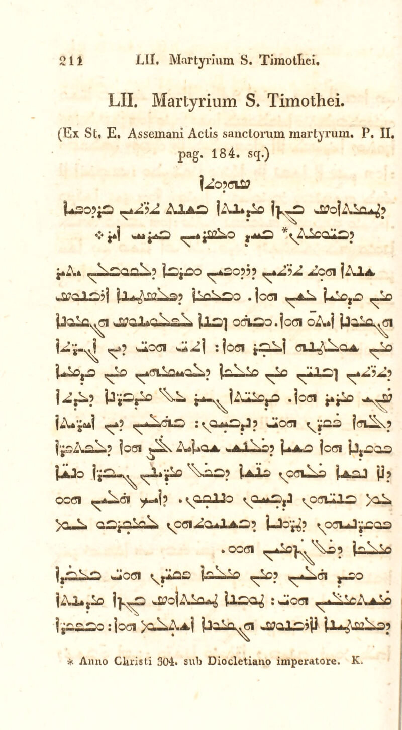 LII. Martyrium S. Timothei. (Ex St, E. Assemani Actis sanctorum martyrum. P. II. pag. 184. s<j.) UsOpjS AuLaO jv— |u\t —*S05?p ^4^?^ ^COl jAulA w£7CJL£23| p^Ui2^£p jVl^SO .joci ,-A^ Ulc,^ ,-Lo iJaLQ^ci 'u^l ocL^o.joci oA*j jjg-^j ^p -.loci :jcci j——j ciJ-^oa ^Lo <-lo ^CLlaMa^p laiiio ,-Lo .-ZI-.] j^jL,p Pj—j-o j^-^jZu^o .joci IZU^I ,-*p <-*^.clw :vCU4S,Jp Jioci jcuixp ij-oZv^Z-p joci ZuUoA -.Al-iOp j^AO joci jjkJo j |‘^.I^^ '^m2»9 i a 10 ^OCl^S ]■ AO 1 jj 5 occi ,-a^ci ^=»jp .^o.nllo ^cclU— >oZi, y> v- QS^ala^ ^oci ao^IaS? j-Joj^p ^ccuJ^caa .ooci «JCCJ 'xjZ»0~ U^.-0 ,-Lcp ,_j^C1 J.OO jp^s JtfojAio^ il—cp : -Joci ^^WIaSo j j£.£.—o: joci >a^.Aj jAilo^ci il*^L£i3p * Anno Cluisti 304. sub Diocletiano imperatore. K.