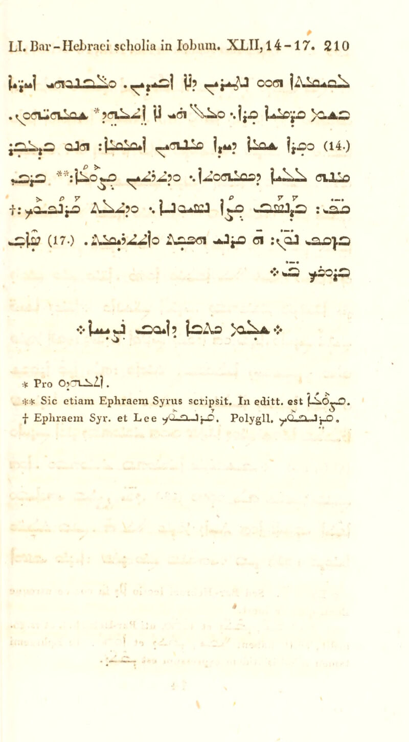 p LI. Bnr - Hebraei sclioliu in lobum. XLII, 14-17. 210 ■^1 y? ^*r^J CCC1 j/YVi.o\ • tooLioiLoA. * 5<n^i ji *.ip UlO'fO >O.AC oJfli :jV^a»l _*cUis j,4*p ilQA jj^o (14.) • • ' • i: •. j—3c.^U l^o ^MJyS :^aa (17.) .-:^u^4o Assoi -.JjJS ci :(cj ❖ ^sa*ip ic.\o )o^a >:* * Pro Cb-1_L2.| . » /* > ** Sic etiam Ephraem Syrus scripsit. In editt. est (-S.O—O. f Ephraem Syr. et Lee ^.Ln -i j-g. Polygll, yO.^Ji-f-O.