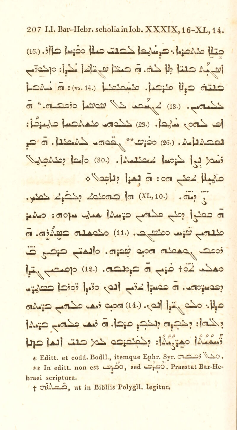 207 LI. Bar-Hebr. scboliainlob. XXXIX, 16-XX, 14. (i6.).$|lo Upo jLs la^ts*.}*:-oXio jllo • • • z ,-X‘oXp :jy!X* jZXs 01 .01JX ji? fcxc, aX^L?| i-^iu* a :(vs. 140 l-V*n.**lo .j^jio cLLlz, 01 *.OL-^£?Q U^oa? (180 - : j^*aXAlo (230 *io^.** \cc\l-. woj 01 . j»llo*XXi *01O2^**-J0jSO (260 . ZujjXTOoJ j.o*jo (3o0 . jZUllo*^ i**o;li j,J >cu*? ♦>\osij? IjaJ ci : cci [L^Lo ^alccixa |ci (xl, 10O . 01*? ^ }*X*o : cic}u ^ ]-\**jo ^eu^s ^Xoj j^ic.2 01 — P ci .cij-uas ciJLaqXo (110 .^-nzleo «**:a; _*ciJIo w w N k  a i|n . c\'t—U 0*001 oiIoao^ Ijl. —aSu^O (120 .Cl^Jo,S 01 _*j.D toX .J^AO • Ni, ' • x |x-50? |y*?o ^ajj ,_*?X 01 .^cio^asp 0iX*jS ,-*0i^£ %a*? 0*001(14.) .voJi IjX^aXo %y,fl ]X*fD <_*CUXO «.A*? 01 .lS|A 01 :|<TU^\9 JjJ.^ j.Ajj JllZ) >OL O^jOloX.? :|ZWjAO |ZUA**5 * Editt. et codd. Bodll., itemque Ephr. Syr. CT_0_Dj '^Os.O. .? y t ** In editt. non est «-flDpSO, sed «-sCp30* Praestat Bar-He- w • braei scriptura. f CTjAje-O, Ut in Bibliis Polygll. legitur.