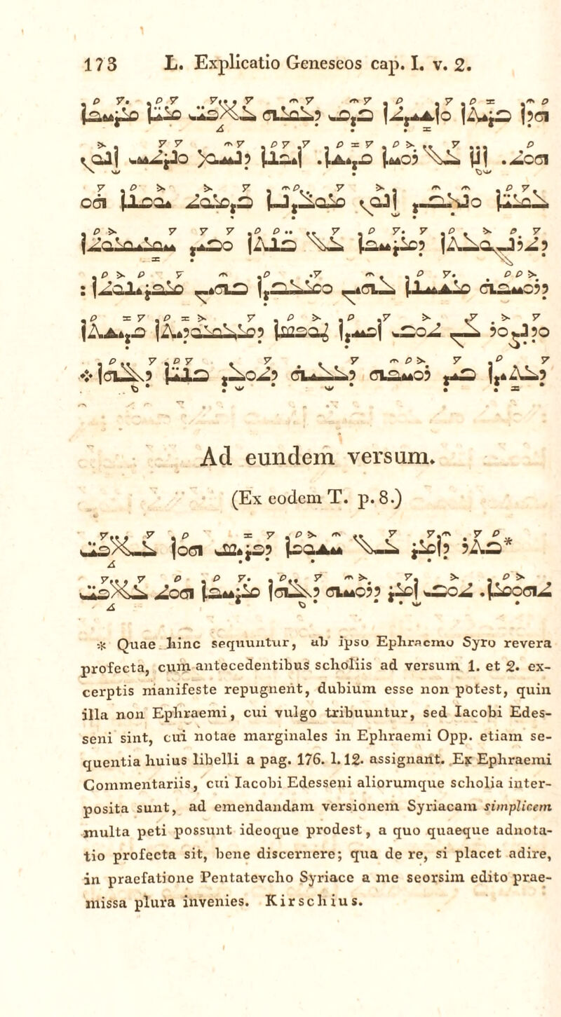 y 17 3 L. Explicatio Geneseos cap. I. v. 2. , P 7. . P 7 7<t. 7 m 7 ** 7 . P .y.Pm p laMjlo cilfl^.5 jpci A • • 3= V V y ... P (OJf )o*J? p.c.*| 4a*,.o Wo? p| .Acet V , p 5>- 5s 7 , '0.. 7 ^ i ^ , P 7. offs iXoo* ^aiDjS i-Jj-ioio ^gJI ,-^Jo pLcl* j^akL»-iQ*A ,iSo jZvls jAlaJ^) .p •>. P 7 *» .P .7 ^ * m P 7* OCS : j^cl*yaiD ^_td_, (-L^aLo ci^moj? , P ai 7 . P =n >. 7 , P >■ . P ,7 .7 . >>■ 7 (Aa*j.q (Z^poTn^lpp jicso^ 5o^J?o .O.. 7,«7 . 7 . 7 ~ P &■ 7 .e 7 ❖ jcuSO UlS AAoA-> CU-^L»? OI^mO; *+£) j.4^5 * *M/* w * ? J = * Ad eundem versum. (Ex eodem T. p. 8.) y.« » -y + p y * p ^ i* / y 3™ • y  .a. v*;W%^v. joci t£2*«£>9 Isgla** iicj? ^ •* • • • • * 7., , 7 P , P 7. . P., 7 <*>&•. 7. >• . P > isXii ^OGI ia*4i^C fdS\? d**C?? :lc| *£50^ .pcociA r* ^‘ * # • W . 7 /n 7 p A ;jj Quae, hinc sequuntur, ab ipso Epliracmo Syro revera profecta, cum antecedentibus scholiis ad versum 1. et 2« ex- cerptis manifeste repugnent, dubium esse non potest, quin illa non Epbraemi, cui vulgo tribuuntur, sed Iacobi Edes- seni sint, cui notae marginales in Ephraemi Opp. etiam se- quentia liuius libelli a pag. 176. 1.12. assignant. Ex Epliraemi Commentariis, cui Iacobi Edesseni aliorumque scholia inter- posita sunt, ad emendandam versionem Syriacam simplicem multa peti possunt ideoque prodest, a quo quaeque adnota- tio profecta sit, bene discernere; qua de re, si placet adire, in praefatione Pentatevcho Syriace a me seorsim edito prae- missa plura invenies. Kirsclxius.