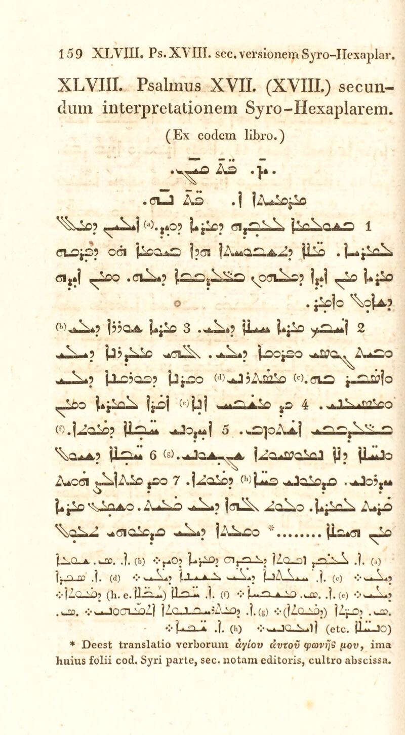 XLVIII. Psalmus XVII. (XVIII.) secun- dum interpretationem Syro-Hexaplarem. (Ex eodem libro.) ■— • • ■— . iw * V * . n_J Ad .| jAAojlo ^X*fw.,405 Ujlop Cl^i-A 1 CI-Oj£p CGI jlCO^ jpCB jilo . | <51,*j ^_lDO .ClAp ^Q(7U^Sp iji| ,Ao UjlO O . jAjo <’'),aX*P j??aA J*jio 3 jLutA j,*jlo 2 ,*A-*p jj?,Alo |»D0j£0 ^O^AfcSO ^_Ap jj_£?a£p jjj^o WAJjAsalo w.cts y.^.a?|o _l£o l»jloA jjoj wjjj jS 4 .iv.hVi (O.j^alop 5 .w^joAtj . Ars ^0*4,3 6 (s).^jQj>r<^4, jAo^oloJ jJp jLijo Aofli ^AjAlo jso 7 .jAolop wfc **Jolo,.o 1» jio  *1040. :\A A-*p jcuA AoXo .j^jloA A^O \aA aCiolCjO .*A*p jAAeo * (Ioaci ,Ao | vo. a .). (t) ♦:-raOj Ur10’ 01 r^1? Uo-ol t.n*\A .?. (.<) ]j_0_£C .j. (d) V s..—■1 1 « A |LjA 1 n ,}. (c) V v,fc\i? vlilCLibj (h. e.ilA) (Icul j. (0 »>j...n 4 \~> .UT. .). (e) vA) .uao. V—lOOliblj |10-T-Q-m;Ao? .i.(g) v(IZqAj) jZjLOj .wflO. ❖ LaA .1. (h) (etc. IIAjo) * Deest translatio verborum uylov dvtov (pcovijS [iov, ima huius folii cod. Syri parte, sec. notam editoris, cultro abscissa.