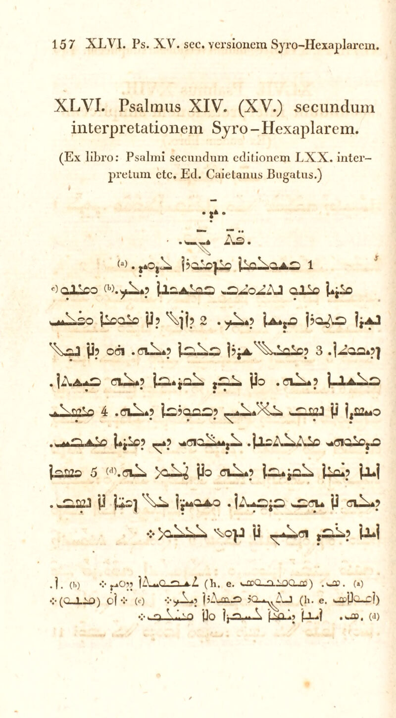 XLVI. Psalmus XIV. (XV.) secundum interpretationem Syro -Hexaplarem. (Ex libro: Psalmi secundum editionem LXX. inter- pretum ctc. Ed. Caietanus Bugatus.) . ,* . ■ . .-«i Xs. X <a> . j?oio|io 1 r)Qlloo ilaAiaa alio i*jio / ailso iioaio p? \]j? 2 . yls) j?ar^o jjAJ P? oci .ffiX*? pjA^Xioic? 3 .|aaa»5] . IXaaC' nX*? j.™* jal- L po . aX*? j-lA.Xro * • • . .X 4 .cui,»? l^?aas? p j,s2»»o i*jio? _*? ^cialAujX. .jloXXAio ^ciaiOjOJ lamo 5 w.ciX Po ciX»? U«»jcX jlc»? jl»j * • . . » • . J2.22J1 p }loj j'j**QAO . jZUSjS ^GU P ClX»? ♦> )c.\v,\ P ,^J-p W .]. (!,) r-*°?’ 1X^0,n A-Z (h. e. »-odQ_o.1og_£D) .wflo. (») •:-(C_LiO) oj v (c) vyXo IjAjUJD jQ-*^A-J (h. e. UcPajri) vwaAiao po jaai> (JL-j .a», (a)