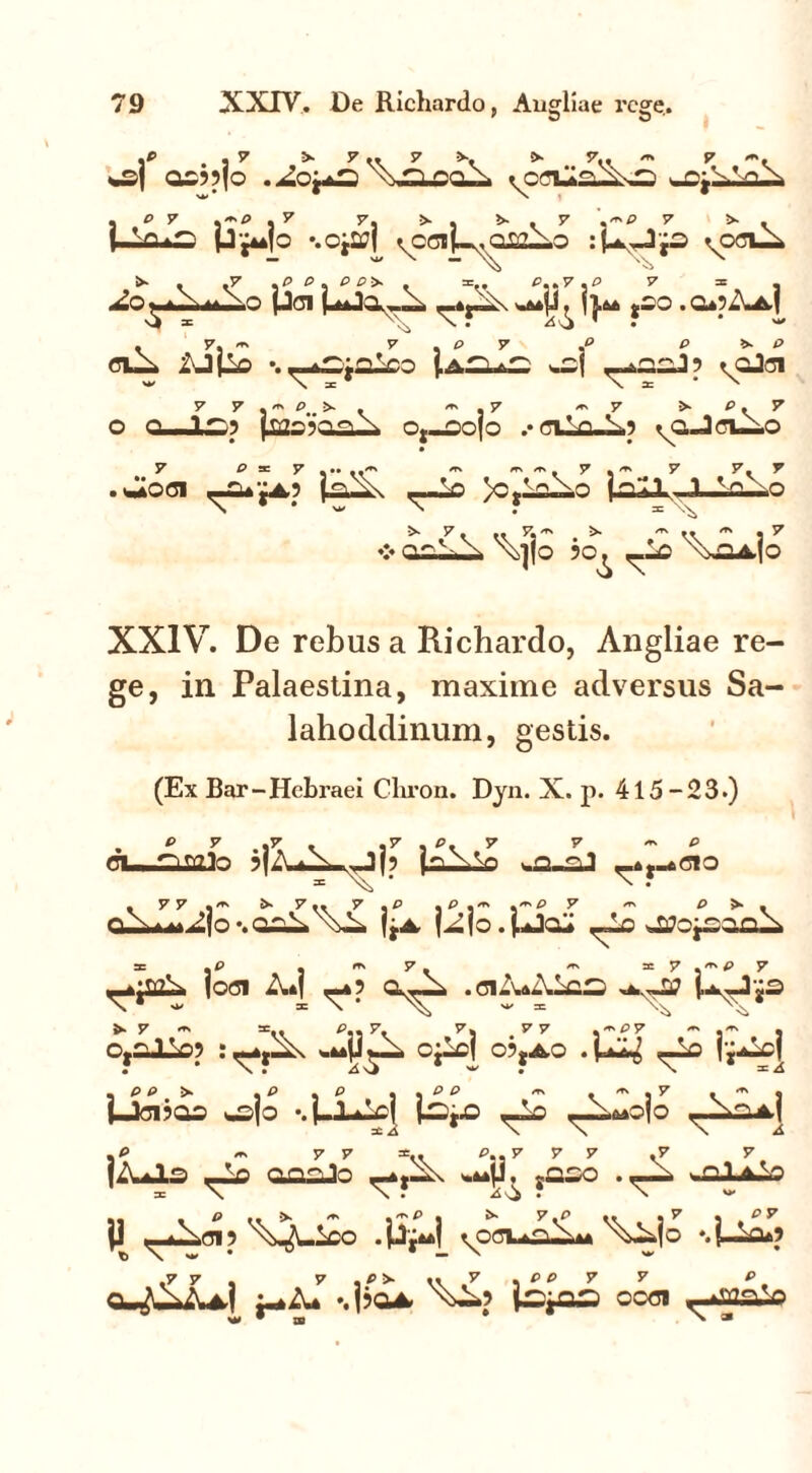 )P , . 7 7 .. 7 N ^ m 7 O0??fo .jLo^ \>n nqN . P 7 ,~P .7 7, >. >>-.7 .-P 7 •* . p^jo •.oj2?| ^ccij-v,oizAo :PJp %OGlA 2o A^Ao pen UJa-«- n w^fj. *oo .q*?Aa,| . 7, ~ 7 , P 7 .P P >>~ P clA iJ(lo •. ,-^ja-co {.aT;.^ A t^oJoi o o i 1.C? (ron^n.x Oj-oojo .• gi Vn-Xp ^o-JclAo 7 p x y #. *\ y y y . Aoci <-£u£a? p-ll\ ,-Ao /CjLA-o jn«1 1 ,vo!^o ■>■ 7, ., 7, *» >■ ^.7 ❖ O.O.L..A X]|o ?o^ ,-io X^4,|0 XXIV. De rebus a Richardo, Angliae re- ge, in Palaestina, maxime adversus Sa- lahoddinum, gestis. (Ex Bar-Hebraei Chron. Dyn. X. p. 415-23.) . ° 7 ,7 . .7.0. 7 7 P ci—rimlo SfA^A-^Jj? j^AVi -.a-aJ _4t_o<5!o CUMti|o%0^\il jjA |Ajo . ,-Lo ^CjaooA ^aA joci Ad <-»? aA- .ci-VdAics P—]ja >•7 «* tr., P,, 7, 7, 77 .*P7 ^ , CjiJLlop AJA, cjlcj ojjAO . U^l <A jjAI Mci?00 aojo •. j-lAcj l^t”0 t-A <--A*ojo ^X^A.j iZUlS OOAIO ^ ?0£0 .Olito }J ^-Acip ^pci^aA AAjo ‘.i-A? 7 7, 7,P>-«»7,PP7 7 P qA-AaI A* •.Ijoa, xA> ooci . W • XB > *