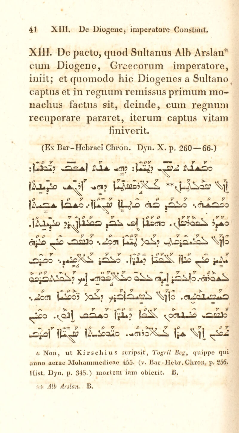 XIII. De pacto, quod Sultanus Alb Arslan* cum Diogene, Graecorum imperatore, iniit; et quomodo liic Diogenes a Sultano captus et in regnum remissus primum mo- nachus factus sit, deinde, cum regnum recuperare pararet, iterum captus vitam finiverit. (Ex Bar-Hebraei Chron. Dyn. X. p. 260 — 66*) . m P 7 rrspy XU ^ LIaso ,P . P 7 ..P = 57 33 ^ p 7 7 P 7 CX~ gZLLo \ p = 7 ~p P 7 , .P 7 P .7 7 >■ . '7 7 .fXlij-0 w£| {.ISOIO . 5,AO P p <*» 7 7 P .'*P7 7 7 ' 7 ... 7.** ClpO ^£> v.Cia?Jo ‘.^0(31 (-Xg \>]|o 7 7 7 7 .'P* * ^7.«7 •« ^ m 7 -.t.<hl£>4X. C .|£l*5 fpi _lo p.\« * • :=/! * \ X ^ P7 ** * 7 « M 7u» 7  . • 7 «7 osiijXiaX? *»( cis.| j^X|o.-ci?Q,A-^ * * ' ^ • rn P »'*' P 7 7. 7 > <• 7« ^ ^ 7 %^0<3I U-CO? yO»5 \>UO .ClXoL»££*3 7 - W I -rv > . 7 57 := £> 7 > ^ 7 7 ^£o ,\oJ I ^2^40 ^oaJUiO w^j.C>i (A-IOCUO .*01?O%~A jjA \j| ^ * Non, ut Kirscliius rcripsit, Togril Beg, quippe qui anno aerae Mohanimedioae 455- (v. Bar-Hebr. Chron, p. 256. Hist. Dyn. p. 345.) tnorlcni iam obierit. B. 'f. All Aislan. B.