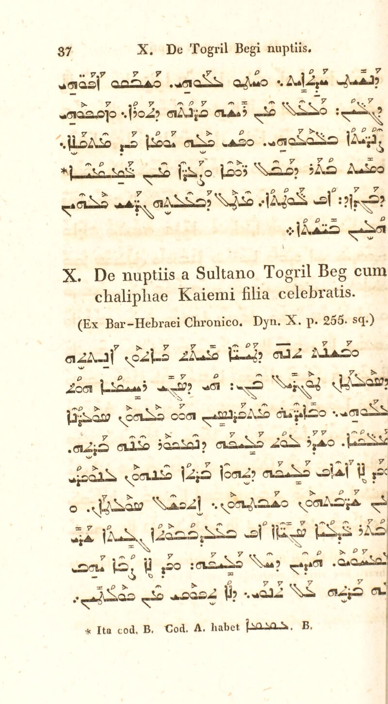 37 X. De Togril Begi nuptiis. ^eiasf .^oiq^i cuA*o •. ?= • 5- 7 ,£> 7 ^ P V * = V\ C V 7 ^V.7 . «sto^ojo ‘.po^p oi£J{£ ciaa? wo .- ji-C)A.lo l-Cii (jI^S I.ASO . St> 8S 0^.0^— |ZWjJ^ *1_^L:^ ^ l^o £o> -uCUi4 ^Ays, 8lift \SO? ^>^£1 .•|A^Q^i wj :?jr-p? .p o = * ° *]Aa*9 «T“01 X. De nuptiis a Sultano Togril Beg cum clialipliae Kaiemi filia celebratis. (Ex Bai'-Hebraei Chronico. Dyn. X. p. 255. sq.) mi? *** vy — ' ^ocn ]■--£*■** ? 4», J, -..p 'ppi vtN* /rsp > >* >» y y ^ ^ j 32 ^OCl^S OC8I j|4—° y <T\/rv >• ^ S7 * ^ ,PV -7F 3 5Gk—5jA-0 • H>“-—^ • y— • • , 7 . 7 _P, .77 i^v..* ^ « 1 Vr> 1 ffl 4saX^ vpeiJ^ fcci-p cio^s P *- >>. 7 >■ _ P V o . *jlCi.O£? '\aS^|< \ ^81-'.—g-A- —^ 41 |2u\v liSao^ C^s rv v /r\ P 7 57 7 .. ^ /r\ p ^ 7 tl . «-VTU 1^! jj jSO -'-A* ? x4**01 .OaCai—C-I p >. p y ^ ^casZ ji? T>i- °^P Cl‘l