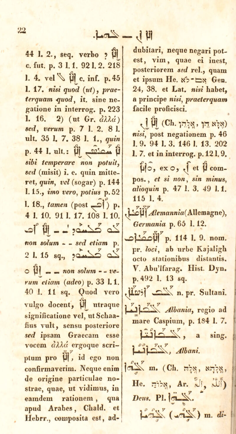 c. fut. p. 3 1.1. 921.2. 218 1. 4. vel \ Uj c. inf. p. 45 1. 17. nisi quod (ut), prae- terquam quod, it. sine ne- gatione in interrog. p. 223 1. 16. 2) (ut Gr. cella) sed, verum p. 7 1. 2. 8 1. ult. 35 1. 7. 38 1. 1., quin p. 44 1. ult.: pj „w'rL p sibi temperare non potuit, sed (misit) i. e. quin mitte- ret, quin, vel (sogar) p. 144 1.15., imo vero, potius p. 52 re, p 1. 18., tamen (post _£>j ) p. 4 I. 10. 91 1. 17. 108 1.10. of pj - J non solum — sed etiam p. 2 1. 15 sq., O pj „ _ non solum - - ve- rum etiam (adeo) p. 33 1.1. 40 1. 11 sq. Quod vero vulgo docent, jjj utraque -4Vi est, vim, quae ei inest, posteriorem sed rei., quam et ipsum He. Gen. 24, 38. et Lat. nisi habet, a principe nisi, praeterquam facile proficisci. vlPi (Ch- p. nVn) nisi, post negationem p. 46 1. 9. 94 1. 3. 146 I. 13. 202 1. 7. et in interrog. p. 121.9. ^jo, ex o, ^ et jj com- pos. , et si non, sin minus, alioquin p. 47 1. 3. 49 1.1. 115 1. 4. significatione vel, utSchaa- fius vult, sensu posteriore sed ipsam Graecam esse vocem ulice ergoque scri- f..7 ptum pro |J(, id ego non confirmaverim. Neque enim de origine particulae no- strae, quae, ut vidimus, in eamdem rationem , qua apud Arabes, Chald. et Ilebrr., composita est, ad- y j^cjj j ^/e?/ja«n/rt(AUemagne), Germania p. 65 1.12. ^ ^jij p. 114 1. 9. nom. pr. loci, ab urbe Kajaligh octo stationibus distantis. V. Abu’Ifarag. Hist. Dyn. p. 492 1. 13 sq. ji^?j n. pr, Sultani. 7.. y ^ Albania, regio ad mare Caspium, p. 1S4 1. 7. m sint , eo, 7.. 7 j-O Albani. jci^\ m. (Ch. inbK, NiTjfct, O . >- e Ile. rpbtst, Ar. sii!) Deus. Pl. (w£^) m. di-