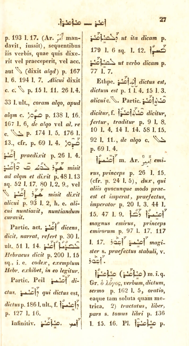 •Ir^Uo — iiel р. 193 1. 17. (Ar. J man- davit, inssit), sequentibus iis verbis, quae quis dixe- rit vel praeceperit, vel acc. aut (dixit alqd) p. 167 l 6. 194 1. 7. Alicui dixit с. c. \ p. 15 1. 11. 26 1.4. 33 1. ult., coram alqo, apud ailqm c. }0j-0 p. 138 1. 16. 167 1. 6, de alqo vel al. re c. p. 174 1. 5. 176 1. 13., cfr. p. 69 1. 4. praedixit p. 26 1. 4. w> misit ad alqrn et dixit p. 48 1.13 sq. 52 I. 17. 80 1.2. 9., vel « y. .y y \, ? j-A, j/msjV dixit alicui p. 93 1. 2, h. e. ali- cui nuntiavit, nuntiandum curavit. y.p Parti c. act. dicens, d/ciV, narrat, refert p. 30 1. ult. 51 1. 14. Hebraeus dicit p. 200 1. 15 sq., i. e. codex, exemplum Hebr. exhibet, tn eo legitur. Parlic. Peil ^loj t/z- =.7 c/m«. y fcnV j? qui dictus est, dictusp. 186 l.ult., f. li^Lcjp p. 127 1. 16. Iniiniliv. i-Lcj-Lali.? ut ita dicam p. 179 1. 6 sq. 1. 12. ut verbo dicam p. 77 17. Etbpe. dictus est, W Sfc/ dictum est p. 1 1. 4. 15 1. 3. alicuic.\. Partic. dicitur, f. dicitur, fertur, traditur p. 9 1. 8. 10 1. 4. 14 1. 14. 58 1.15. 92 1. 11., de alqo c. p. 69 1. 4. . P f; 3 m. Ar. emi- rus, princeps p. 26 1. 15. (cfr. p. 24 1. 5), dux, qui aliis quocunque modo prae- cst ct imperat, praejectus, imperator p. 20 I. 3. 44 1, 15. 47 1. 9. 1^| magnus emirus, princeps emirorum p. 97 1. 17. 117 1. 17. magi- ster s. praefectus stabuli, v. . * f {j^jLio ( m.i.q. Gr. o Xbynq, verbum, dictum, sermo p. 162 1. 5, oratio, eaque tam soluta quam me- trica. 2) tractatus, Uber, pars s. tomus libri p. 136 1.15. i6. pi. p.