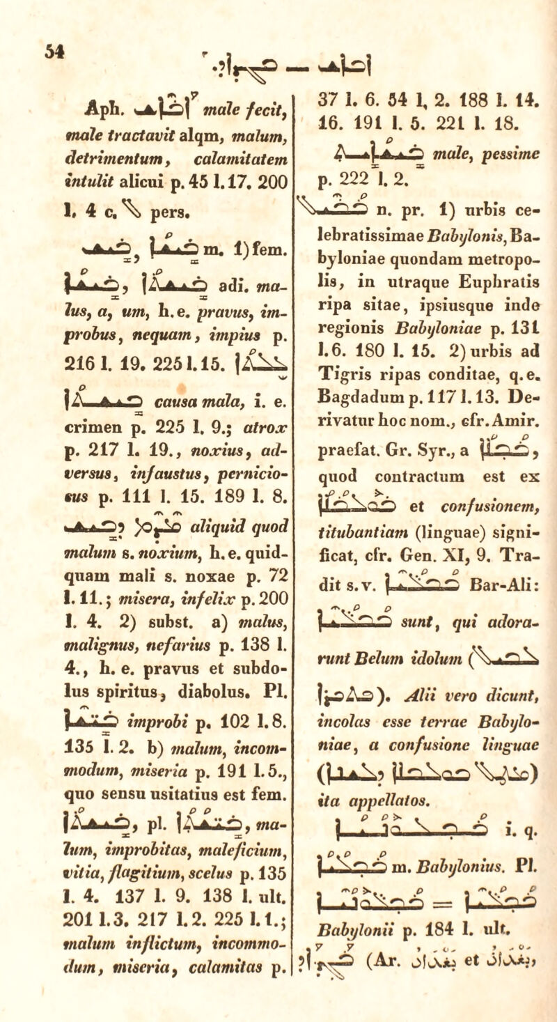 Apii. male fecit, male tractavit alqm, malum, detrimentum, calamitatem intulit alicui p. 45 1.17. 200 1» 4 c, \ pers. m. l)fem. I J * LE ' adi. m«- _c 3; 7i/s, a, um, h. e. pravus, iwt- probus, nequam, impius p. 2161. 19. 2251.15. |A^A {A,..Jm causa mala, i. e. 33 crimen p. 225 1. 9.; atrox p. 217 1. 19., noxius f ad- versus, infaustus, pernicio- sus p. 111 1. 15. 189 1. 8. *TN /T\ )Oj—o aliquid quod malum s. noxium, h. e. quid- quam mali s. noxae p. 72 1.11 .; misera, infelix p. 200 1. 4. 2) subst. a) malus, malignus, nefarius p. 138 1. 4., h. e. pravus et subdo- lus spiritus, diabolus. Pl. VamI p improbi p. 102 1.8. 135 1. 2. b) malum, incom- modum, miseria p. 191 1.5., quo sensu usitatius est fem. |A*dbS, pl. i , ma- lum, improbitas, maleficium, vitia, flagitium, scelus p. 135 1. 4. 137 1. 9. 138 1. ult. 2011.3. 217 1.2. 225 l.t; malum inflictum, incommo- dum, miseria} calamitas p. 37 1. 6. 54 1, 2. 188 1. 14. 16. 191 1. 5. 22 L 1. 18. male, pessime p. 222*1. 2. * \*L£n. pr. 1) urbis ce- lebratissimae Babylonis, Ba- byloniae quondam metropo- lis, in utraque Euphratis ripa sitae, ipsiusque inde regionis Babyloniae p. 131 1.6. 180 I. 15. 2) urbis ad Tigris ripas conditae, q. e. Bagdadum p. 117 i. 13. De- rivatur hoc nom., cfr. Amir. ..p p praefat. Gr. Syr., a {J , quod contractum est ex et confusionem, titubantiam (linguae) signi- ficat, cfr. Gen. XI, 9. Tra- dit s.v. | Bar-Ali: p p sunt, qui adora- runt Belum idolum i^Ao). Alii vero dicunt, incolas esse terrae Babylo- niae, a confusione linguae ita appellatos. ip p> . p . 3q \ p-p 1. q. yD ^ ^ m. Babylonius. Pl. , p • -..p p ) Babylonii p. 184 1. ult. (Ar. ofjOb et • ;Si>