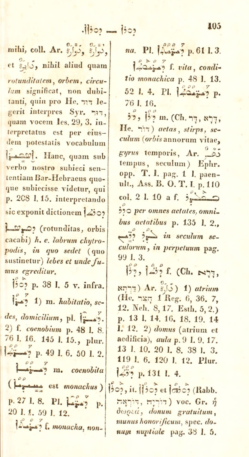 105 milii, coli. Ar. ct nihil aliud quam rotunditatem, orbem, circu- lum significat, non dubi- tanti, quin pro He. *rn le- gerit interpres Syr. m, quam vocem ies. 29, 3. in- terpretatus est per eius- dem potestatis vocabulum jg*1^1 1» Hanc, quam sub verbo nostro subieci sen- tentiam Bar-Hebraeus quo- que subiecisse videtur, qui p. 2C8 1. 15. interpretando sic exponit dictionem f—(rotunditas, orbis cacabi) h. c. labrum chytro- podis, in quo sedet (quo sustinetur) lebes et unde fu. mus egreditur. jjo? p. 38 I. 5 v. infra. jP 7 1) m. habitat io, se- F - 'ts y des, domicilium, pl. |. 2) f. coenobium p. 48 1. 8. /6 1. 16. 145 1. 15., plur. !“»—■? p. 49 1. 6. 50 1. 2. \ pf 7 ni. coenobita (\ e p \ est monachus ) • / P- 27 1. 8. Pl. p. 20 1. L 59 1. 12. ■P P 7 *jr* ? f* nwnucha, non- , app y na. Pl. fiUj-O p. 61 1. 3. Ip >• o y f. vita, condi- tio monachica p. 48 1. 13. 52 1. 4. Pl. p. 76 1. 16. P »P P r?, 3i m. (Ch. ii, km He. Iii) actas, stirps, se- culam (orbis annorum vitae, gyrus temporis, Ar. 1J>S tempus, seculum) Ephr. opp. T. i. pag. I I. paen- ult., Ass. I>. O. T. I. p. 110 coi. 2 I. 10 a f. 910 per omnes aetates, omni- bus aetatibus p. 135 1. 2., ^»0 9 ? in seculum se- cularum , in perpetuum pag. 99 1. 3. ip p . p p ?■?> i-’?f- cce. £<11, T T J Nnll) Ar. ) 1) atrium (He. isn 1 Bog. 6, 36. 7, 12. Neli/ 8,17. Esth. 5,2.) p. 13 1. 14. 16. 18. 19. 14 1. 12. 2) domus (atrium et aedificia), p.9 1. 9. 17. 13 1. 10. 20 1. 8. 38 I. 3. 119 1. 6. 120 1. 12. Plur. , pp p \4r? p. 131 1. 4. PO?, it. |f 50? et |n3c? (Rabb. SlN1'n, irin) voc. Gr. rj dbJQLU, donum gratuitum, munus honorificum, spec. i/o-