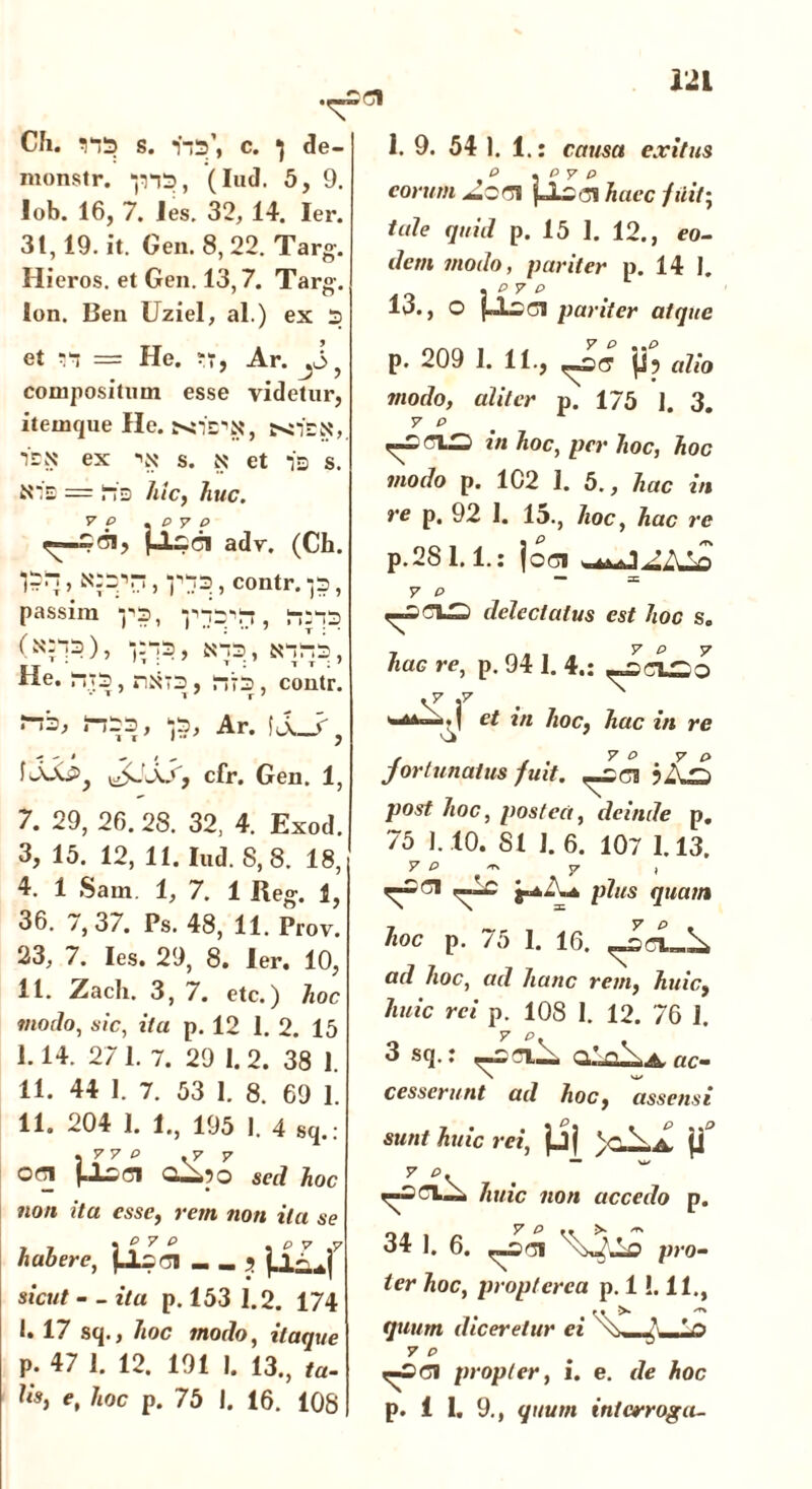 Ch. 11*13 s. vp’, c. ^ de- monstr. “jns, (Iud. 5, 9. lob. 16, 7. les. 32, 14. Ier. 31,19. it. Gen. 8,22. Targ. Hieros. et Gen. 13,7. Targ. Ion. Ben Uziel, al.) ex 3 et m = He. ?r, Ar. J>} compositum esse videtur, itemque IIe. 12N ex •'N' s. N' et i-j s. Nis = lis hic, huc. 7 p . p y p jJLcci adv. (Ch. , V , contr. p , passim -p3, , ha-p (^7^), , N-T3 , He. ri‘3 riNT3 , , contr. r->3, J-I33, *j3, Ar. \l_y} cfr. Gen. 1, 7. 29, 26. 28. 32, 4. Exod. 3, 15. 12, 11. Iud. 8,8. 18, 4. 1 Sam. 1, 7. 1 Ueg. 1, 36. /, 37. Ps. 48, 11. Prov. 23, 7. Ies. 29, 8. Ier. 10, 11. Zach. 3, 7. etc.) hoc modo, sic, itu p. 12 1. 2. 15 I. 14. 27 1. 7. 29 I. 2. 38 1. II. 44 I. 7. 53 1. 8. 69 1. 11. 204 1. 1., 195 1. 4 sq.: j .7 r Offl QApo sed hoc non ita esse, rem non ita se habere, _ ? jiLf sic»// - - ita p. 153 1.2. 174 I. 17 sq., hoc modo, itaque p. 47 1. 12. 191 I. 13., f«- hs, e, /mc p. 75 I. 16. 108 1. 9. 54 1. 1.: causa exitus P , P V p eorum ptrahace fuit-, tale quid p. 15 I. 12., eo- dem modo, pariter p. 14 I. 13., O jLlsci pariter atque p. 209 1. 11., p? alio modo, aliter p. 175 1. 3. y p in hoc, per hoc, hoc modo p. 1C2 1. 5., hac in re p. 92 I. 15., hoc, hac re p.2S 1.1.: joci 2AVi — =c 7 P r ^ delectatus est hoc s. hac re, p. 94 1. 4.: vf f ‘-4A—•! et in hoc, hac in re jortunatus fuit. ^sei jAs post hoc, postea, deinde p. 75 1.10. 81 ]. 6. 107 1.13. y p ~ y i plus quam hoc p. 75 1. 16. ad hoc, ad hanc rem, huic, huic rei p. 108 I. 12. 76 1. 3 sq.: QAA.A, ac- cesserunt ad hoc, assens i sunt huic rei, jjj vAa! jj3 p—* huic non accedo p. 34 1. 6. pro- ier hoc, proptcrca p. 1!. 11., quum diceretur ei vs—7— 7 P propter, i. e. de hoc p. 1 1. 9., quum interroga-