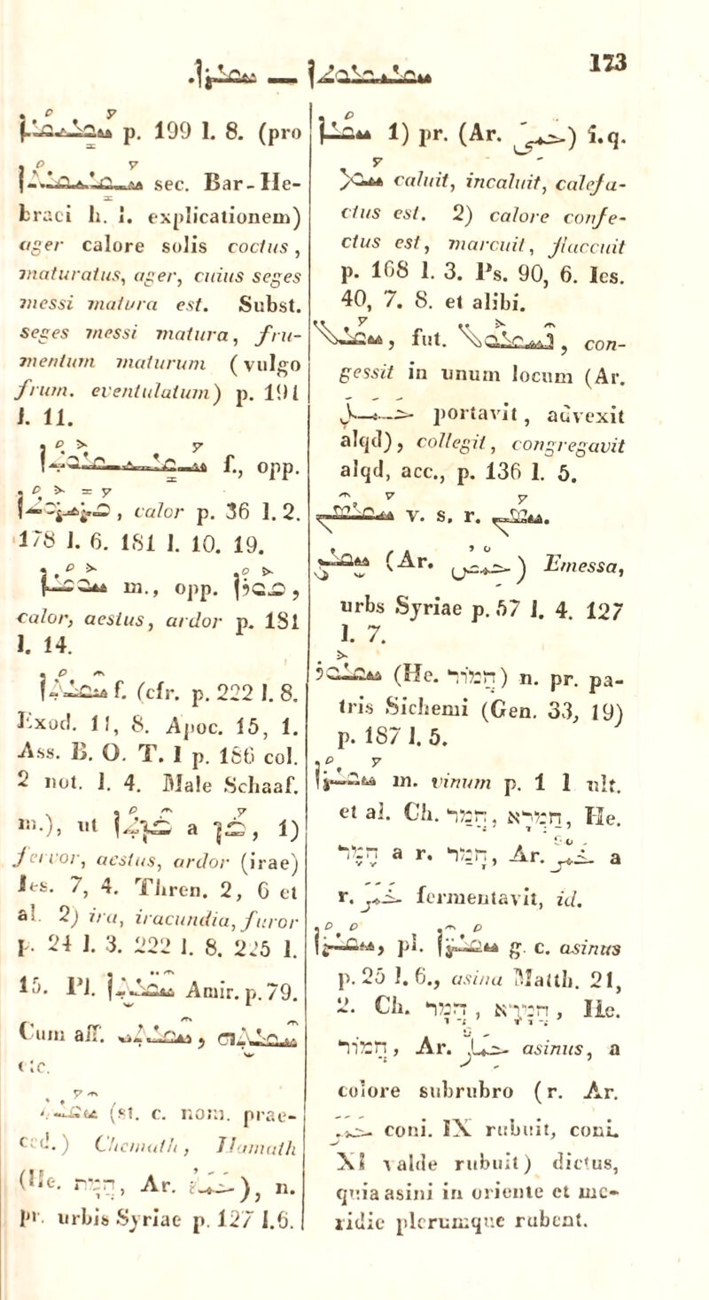 123 p. 199 1. 8. (pro sec. Bar-He- SC fcraci h. 1. explicationem) ager calore solis coelus, maturatus, ager, cuius seges messi matura est. Subst. seges 7nessi matura, fru- mentum maturum (vulgo frum. eventulatum) p. 191 J. 11. . p >■ f., opp. , calor p. 36 1. 2. 178 J. 6. 181 I. 10. 19. i.p * j? >• 131., opp. |?QjO , calor, aestus, ardor p. ISl 1. 14. j-MoiA f. (cfr. p. 222 I. 8. P-xod. II, 8. Apoc. 15, 1. Ass. B. Q. T. I p. 186 coi. 2 not. 1. 4. Male Scliaaf. a ]£, 1) fervor, aestus, ardor (irae) Jes. 7, 4. Tbren. 2, G et ai 2) ira, iracundia, f uror I 24 J. 3. 222 1. 8. 225 1. 15. 1*1. Amir. p. 79. £ /T» m l-um aiT. } w <:c. !) pr. (Ar. i.q. f caluit, incaluit, calefa- ctus est. 2) calore confe- ctus est, marcuit, flaccuit p. 168 1. 3. Ps. 90, 6. Ics. 40, 7. 8. et alibi. 5 fut. , con- gessit in unum locum (Ar. portavit, advexit alqd) , collegit, congregavit alqd, acc., p. 136 1. 5. ~ v y -£i2—Cl^a V. fi f Cf». (st. c. noni, prae- C: d. ) Chemath , TJaniath (Ue. n?;n, Ar. n. p>. urbis Syriae p. 127 1.6. urbs Syriae p. 57 i. 4 127 1. 7. 5 (fle. ‘nttfi) n. pr. pa- tris Sichemi (Gen. 33, 19) p. 187 I. 5. m. vinum p. 1 1 nlt. et ai. Ch. ittn, N^:n, He. a r. ‘lan, a r. fermentavit, z'<f. pu fy—g. c. asinus p. 25 1.6., asina Mattb. 21, 2. Ch. I7:rr, K‘r:n, Ile 87'rn, Ar. i -t t3 - r T ji- asinus, a colore subrubro (r. Ar. coni. IX rubuit, coni. X? i altle rubuit) dictus, quia asini in oriente et me- ridie plerumque rubent.