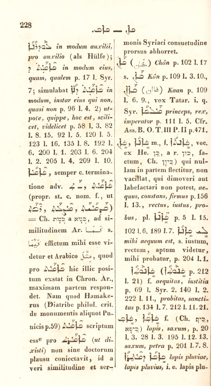 in modum auxilii, pro auxilio (ais Hiilfe); 5 in modum eius, quam, qualem p. 17 1. Syr. ..o • y. ^ . 7; simulabat \J? in modum, instar eius qui non, quasi non p. 96 1. 4. 2) «/- pole, quippe, hoc est, scili- cet, videlicet p. 58 1. 3. 82 1. 8. 15. 92 1. 5. 120 1. 5. 123 1. 16. 135 1. 8. 192 1. 6. 200 1. 1. 203 1. 6. 204 1. 2. 205 1. 4. 209 1. 10. semper c. termina- tione adv. (propr. st. c. noni. f., ut y/n y 'r. y P y\ AuAOj-d) = CJi. a sors, ad si- r ; i : militudinem Ar. I—4—S s. UlS effictum mihi esse vi- detur et Arabico JU*, quod y. pro hic illic posi- tum exstat in Chron. Ar., maximam partem respon- det. Nam quod Hainake- rus (Diatribe philol. erit. de monumentis aliquot Pu- y. uicisp.59) ALcJ.3 scriptum y. esse pro (ut di- xisti) non sine doctorum plausu coniectavit, id a veri similitudine et ser- monis Syriaci consuetudine prorsus abhorret. (r,i-) CMn p. 102 1.17 s. .f-o Kiin p. 109 1. 3.10., Kaan p. 109 1. 6. 9., vox Tatar. i. q. . p, y Syr. f. ^ x * ^ princeps, rex, imperator p. 111 1. 5. Cfr. Ass.B. O.T.III P.II p.471. Ai;, fjli m., f. voc. X * * * ex He. ‘jS, a r. “ps, fa- ctum, Ch. ■jV'3) qui nul- lam in partem flectitur, non vacillat, qui dimoveri aut labelactari non potest, ae- quus, constans, firmus p. 156 1. 13., rectus, iustus, pro- bus, pl. jjjA p. 5 1. 15. 102 1.6. 189 1.7. jjLs ^ mihi aequum est, s. iustum, rectum, aptum videtur, mihi probatur, p. 204 1.1. (jU<ib p. 212 1. 21) f. aequitas, iustitia p. 69 1. Syr. 2. 140 1. 2. 222 1. 11., probitas, sancti- tas p. 134 1.7. 2121.11.21. f. (Ch. rp3,| =C 3C ND'3) lapis, saxum, p. 20 ! 1. 3. 28 1. 3. 195 1.12. 13. I saxum, petra p. 201 1.7. S. I P, _ > | lapis pluviae, ' lapis pluvius, i. e. lapis plu-