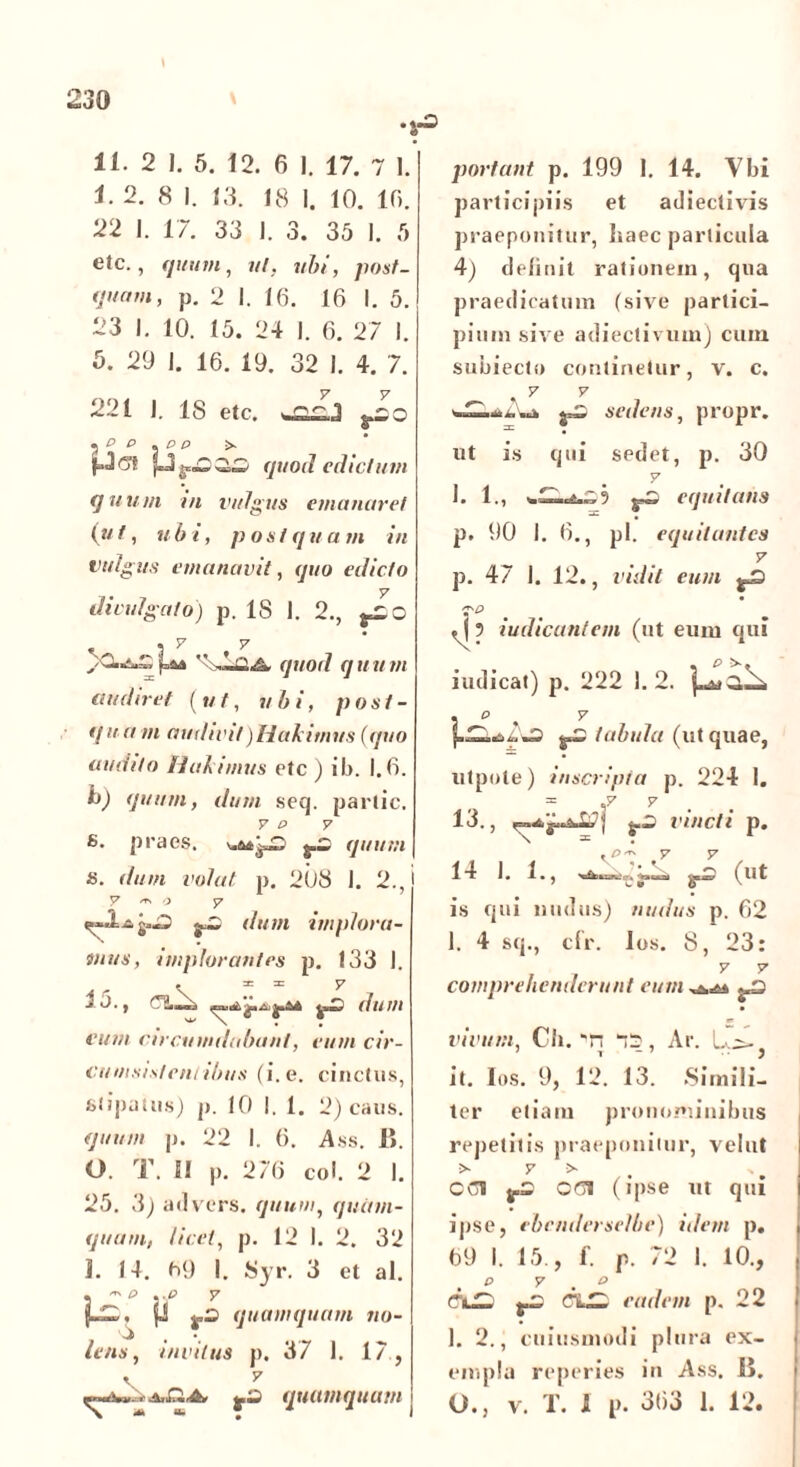 .<•3 11. 2 I. 5. 12. 6 I. 17. 7 I. 1.2. 8 I. 13. 18 I. 10. 10. 22 1. 17. 33 I. 3. 35 I. 5 etc., quum, m/. «&/, pos/_ p. 2 I. 16. 16 I. 5. 23 I. 10. 15. 24 I. 6. 27 I. 5. 29 1. 16. 19. 32 I. 4. 7. 221 1. 18 etc. .C P .05 >. quod edictum quum in vulgus emanaret ( u t, ubi, p o s t q u a m in vulgus emanavit, quo edicto divulgato) p. IS 1. 2.,  '-Z&. quod quum audiret (ut, ubi, post- q ua m audivit)Hakimus (quo audito flabimus etc ) ib. 1.6. h) quum, dum seq. partic. 7 P 7 8. praes, g.3 quum 8. dum volat p. 208 1. 2., V -T' o y dum implora- mus, implorantes p. 133 1. . 3: = y ■* 3. , dum eum circumdabant, eum cir- cumsistent dius (i. e. cinctus, stipatus) p. 10 I. 1. 2) caus. quum p. 22 I. 6. Ass. 1». 0. T. SI p. 276 coi. 2 I. 25. 3) advers. quum, quit in- quam, Iicet, p. 12 I. 2. 32 1. 14. 09 I. Syr. 3 et al. « • P . -P 7 5-—,, {J quamquam no- '3 , *, lens, invitus p. 37 1. 17 , ^»4>.>a,r.A fZ quamquam portant p. 199 1. 14. Vbi participiis et adiectivis praeponitur, haec particula 4) delinit rationem, qua praedicatum (sive partici- pium sive adiectivum) cum subiecto continetur, v. c. sedens, propr. ut is qui sedet, p. 30 1. 1., 5 gZ equitans p. 90 I. 6., pl. equitantes 7 p. 47 I. 12., vidit eum %3 , { ? iudicantem (ut eum qui iudicat) p. 222 1. 2. « O . 7 %z tabula (ut quae, utpote) inscripta p. 224 I. .7 7 13., ^3 vincti p. pers y y | 1 i J ^ • j ^uai (Ut is qui nudus) nudus p. 62 1. 4 sq., cfr. los. 8, 23: 7 7 comprehenderunt eum ^3 vivum, Cb. 'n 75, Ar. L-> it. Ios. 9, 12. 13. .Simili- ter etiam pronominibus repetitis praeponitur, vehit > 7 > ' CCl j.3 0(71 (ipse ut qui ipse, ebcndcrselhe) idem p. 69 I. 15., f. p. 72 1. 10., p y < o p3 eadem p. 22 1. 2., cuiusmodi plura ex- empla reperies in Ass. Ii. O., v. T. 1 p. 363 1. 12.