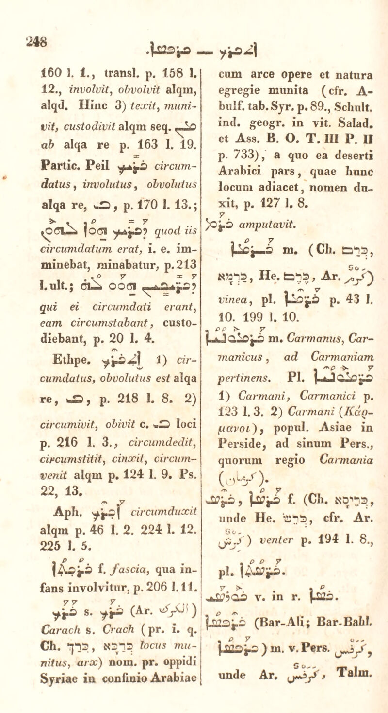 160 1. 1., transi, p. 158 I. 12., involvit, obvolvit alqin, alqd. Hinc 3) texit, muni- vit, custodivit alqm seq. ab alqa re p. 163 1. 19. s: Partic. Peil circum- datus, involutus, obvolutus alqa re, «-S, p. 170 1. 13.; >• . . ^ =7 tOCV—i 10(31 quod iis circumdatum erat, i. e. im- minebat, minabatur, p.213 . ,t> 7 ^7 I. ult.; ci—< ood qui ei circumdati erant, eam circumstabant, custo- diebant, p. 20 1. 4. Ethpe. 1) cir- cumdatus, obvolutus est aiqa re, *£>, p. 218 1. 8. 2) circumivit, obivit c. loci p. 216 1. 3., circumdedit, circumstitit, cinxit, circum- venit alqm p. 124 1. 9. Ps. 22, 13. * .7 Apii. ^j.s( circumduxit alqm p. 46 1. 2. 224 1. 12. 225 1. 5. {ASfS f. fascia, qua in- fans involvitur, p. 206 1.11. y v y , s. sfj.3 (Ar. ^yJi) Carac/i s. Crach (pr. i. q. Ch. *-p_3, N513 locus mu- nitus, arx) nom. pr. oppidi Syriae in confinio Arabiae — j&A cum arce opere et natura egregie munita (cfr. A- bulf. tab. Syr. p. 89., Schult. ind. geogr. in vit. Salad. et Ass. B. O. T. III P. II p. 733), a quo ea deserti Arabici pars, quae Iiunc locum adiacet, nomen du- xit, p. 127 1. 8. 7 _ /Oj.3 amputavit. . P 7 pOj—2 ni. (CIl. 3233, K»33, He. 3233, Ar. X/') * er\ V vinea, pl. j.l2g.3 p. 43 1. 10. 199 1. 10. . PP > 7 m. Car manus, Car- manicus, ad Carmaniam . > 7 pe?-tinens. Pl. 1) Carmani, Carmanici p. 123 1. 3. 2) Carmani (Kdq- pavoi)f popul. Asiae in Perside, ad sinum Pers., quorum regio Carmania f. (Ch. unde He. '033, cfr. Ar. G O ^ ) venter p. 194 1. 8., , P P 7 pl. I 7, 5». . j p . v. m r. J22o. p23j.i> (Bar-Ali; Bar-BahI. ) m. v.Pers. unde Ar. > Talm.