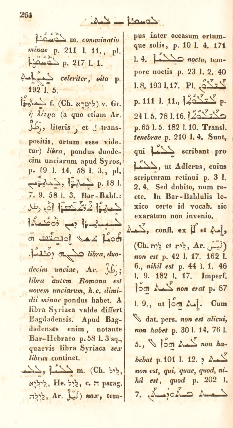 « P P !>-. (Al44Q.i1 m. comminatio minae p. 211 1. 11., pl. p. 217 1. 1. celeriter, oito p. 192 J. 5. f. (Ch. tntrb) v. Gr. i) hii(>a (a quo etiam Ar. 3 o_ Jipj, literis ^ et j trans- positis, ortum esse vide- tur) libra, pondus duode- cim unciarum apud Syros, p. 19 ]. 14. 58 1. 3., pl. p. 18 I. 7. 9. 58 ). 3. Bar-BahI.: ib $ jjkliii 1^4 lAjooJ <si >m;> pjpj '^4,^ L*odi =c w libra, t/vo- r. o. ilecim unciae, Ar. J.L,; //5r« autem Romana est novem unciarum, A. e. ditni- dii minae pondus habet. A libra Syriaca valde differt Bagdadensis. Apud Bag- dadenses enim , notante Bar-Hebraeo p. 58 1. 3 sqM quaevis libra Syriaca sear libras continet. m. (Ch. b*»b, , He. , c. in parag. 0 o ~ flbl?, Ar. J^J) no.r, tem- pus inter occasum ortum- que solis, p. 10 1. 4. 171 1. 4. j, i noctu, tem- pore noctis p. 23 1. 2. 40 1.8.1931.17. Pl. io 0.7 .7 4n,W+\ P. 241.5. 78 1.16. | /nV:V^ p. 65 1.5. 182 1.10. Transi. tenebrae p. 210 1. 4. Sunt, qui ) * scribant pro ut Adlerns, cuius scripturam retinni p. 3 I. 2. 4. Sed dubito, num re- cte. In Bar-Balilulis le- xico certe id vocab. sic exaratum non invenio. y & confl. ex ji et (Ch. et r^b, Ar. ^J) non est p. 42 1. 17. 162 I. 6., nihil est p. 44 1. 1. 46 1. 9. 182 1. 17. Imperf. . p . . 7 (oci AuA» non erat p. 87 1. 9., ut jofli A*]. Cum — ac \ dat. pers. non est alicui, non habet p. 30 I. 14. 76 1. 5., \ joci non ha- bebat p. 101 1. 12. 5 AA non est, qui, quae, quod, ni- hil est, quod p. 202 1. 7. 7=7 .A«*3cA—2 A