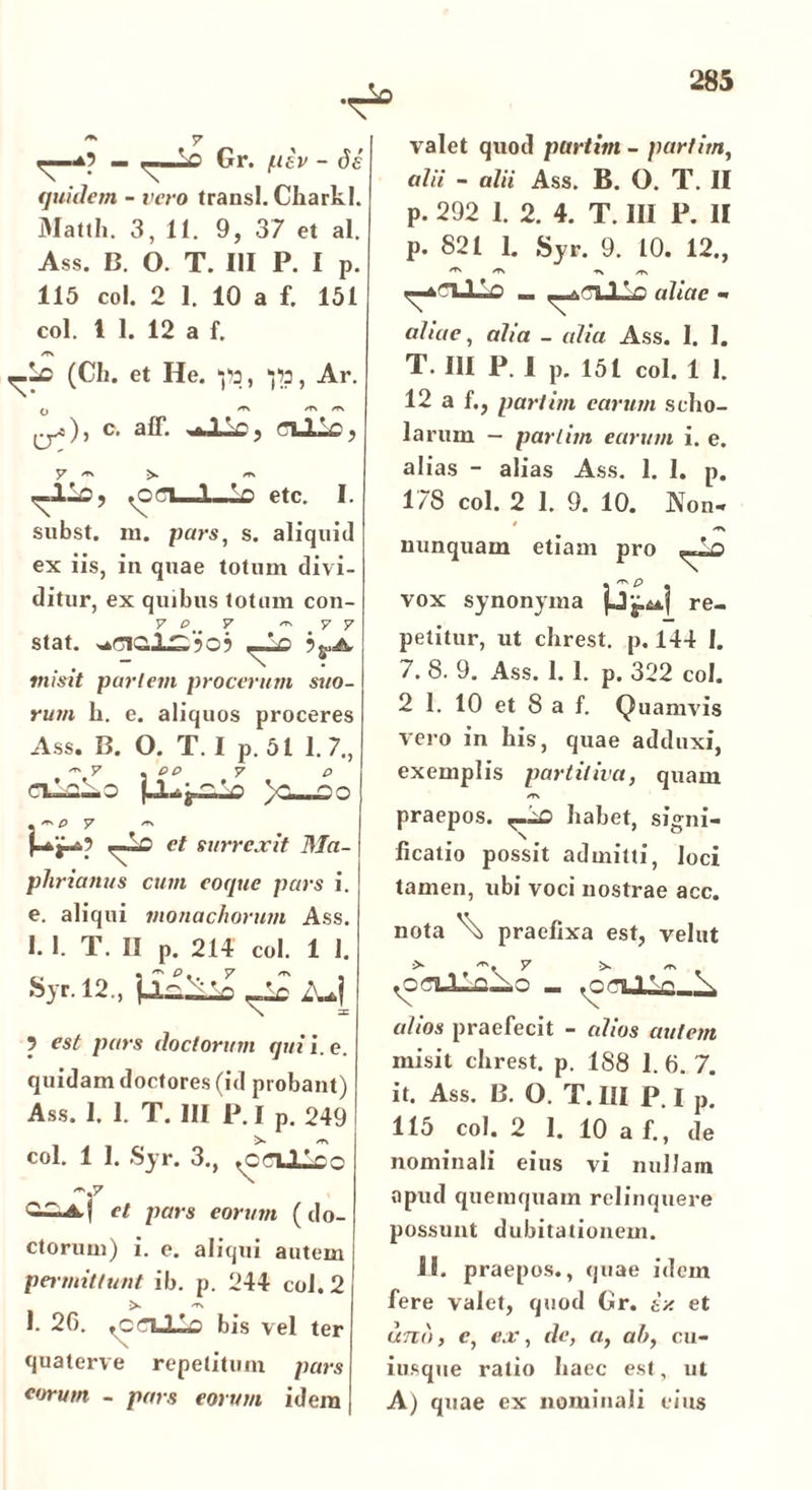 y ^ Gr. ptv - de quidem - vero trausl. Cliarkl. Matth. 3, 11. 9, 37 et al. Ass. B. O. T. III P. I p. 115 coi. 2 1. 10 a f. 151 coi. 1 1. 12 a f. /v\ (Ch. et He. ‘jtt, , Ar. ^^5) j c# aff. P j j 7 /TS rfs r-lki, ^oci 1 'n etc. I. subst. m. pars, s. aliquid ex iis, in quae totum divi- ditur, ex quibus totum con- v p v ^ y y stat. Lc misit partem procerum suo- rum li. e. aliquos proceres Ass. B. O. T. I p. 51 1.7., ers y p p y p ClVlLo V--no et surrexit Ma- phrianus cum coque pars i. e. aliqui monachorum Ass. 1. 1. T. II p. 214 coi. 1 1. Syr.l2.,ii^^Zuj 9 est pars doctorum qui i. e. quidam doctores (id probant) Ass. 1. 1. T. III P. I p. 249 !>• ST\ coi. 1 I. Syr. 3., ^crLllco 1 et pars eorum (do- ctorum) i. e. aliqui autem permittunt ib. p. 244 coi. 2 >■ ^ 1. 20. ♦ cclILo bis vel ter quaterve repetitum pars eorum - pars eorum idem valet quod partim - partim, alii - alii Ass. B. O. T. II p. 292 1. 2. 4. T. III P. II p. 821 1. Syr. 9. 10. 12., aliae - aliae, alia _ alia Ass. 1. 1. T. III P. 1 p. 151 coi. 1 1. 12 a f., partim carum scho- larum — partim eurum i. e. alias - alias Ass. 1. 1. p. 178 coi. 2 1. 9. 10. Non-* nunquam etiam pro j.4*| re- petitur, ut chrest. p. 144 1. 7. 8. 9. Ass. 1.1. p. 322 coi. 2 1. 10 et 8 a f. Quamvis vero in his, quae adduxi, exemplis partitiva, quam er\ praepos. habet, signi- ficatio possit admitti, loci tamen, ubi voci nostrae acc. vox synonyma nota \ praefixa est, velut > y -nnVn \ alios praefecit - alios autem misit chrest. p. 188 1. 0. 7. it. Ass. B. O. T. III P. I p. 115 coi. 2 1. 10 a f., de nominali eius vi nullam apud quemquam relinquere possunt dubitationem. 11. praepos., quae idem fere valet, quod Gr. ix et uno, e, ex, de, o, ah, cu- iusque ratio haec est, ut A) quae ex nominali eius