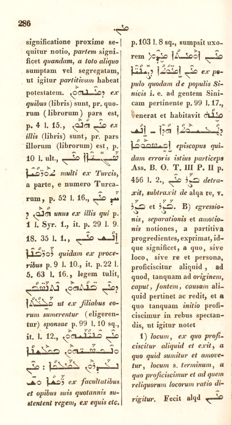 significatione proxime se- quitur notio, partem signi- ficet quandam, a toto aliquo sumptam vel segregatam, ut igitur partitivam habeat «■* potestatem. <oCLl—Lo3 ex quibus (libris) sunt, pr. quo- rum (librorum) pars est, > P /TN p. 4 1. 15., ex illis (libris) sunt, pr. pars illorum (librorum) est, p. 10 1. ult., ^ V) , ** pt# >■ f | . Z multi ex Tureis, a parte, e numero Turea- sr> y rnm, p. 52 1. 16., ,-io >■ p . 5 M«M4 e.r tV/is qui p. 1 1. Syr. 1., it. p. 29 1. 9. 18. 35 1. 1., |_LS505 quidam ex proce- ribus p. 9 1. 10., it. p. 22 1. 5. 63 1. 16., legem tulit, p »»y p •• ** AJ <0ClAJjD ^£>3 »f c.r Jiliabus eo- rum sumerentur (eligeren- tur) sponsae p. 99 1. 10 sq., >. y P ^ er% it. 1. 12., ,-io p . >. >• 7 — j 1 ^ooi Io ^03j—L.J — % & y <JLO pwoi ex facultatibus et opibus suis quotannis su- stentent regem, ex equis elc. p. 103 I. 8 sq., sumpsit uxo- m • P >*- /rs rem }Cj^O , ~ p = « p> p . * f.^i^.3 f^olcl —lc ex po- pulo quodam de populis Si- nicis i. e. ad gentem Sini- cam pertinente p. 99 1.17., • • , ^ venerat et habitavit ciJLiD p, p , p >• p wAJ( _ (pet f ■->- * S , f j annn?. episcopus qui- dam erroris istius particeps Ass. B. O. T. III P. II p. 456 1. 2., «_Lo efefru- xit, subtraxit de alqa re, v. 7 7 7 o et ’$=• B) egressio- nis, separationis et amotio- nis notiones, a partitiva progredientes, exprimat, id- que significet, a quo, sive loco, sive re et persona, proficiscitur aliquid , ad quod, tanquam ad originem, caput, fontem, causam ali- quid pertinet ac redit, et a quo tanquam initio profi- ciscimur iu rebus spectan- dis, ut igitur notet 1) locum, ex quo profi- ciscitur aliquid et exit, a quo quid sumitur et amove- tur, locum s. terminum, a quo proficiscimur et ad quem reliquorum locorum ratio di- /T\ rigitur. Fecit alqd r*